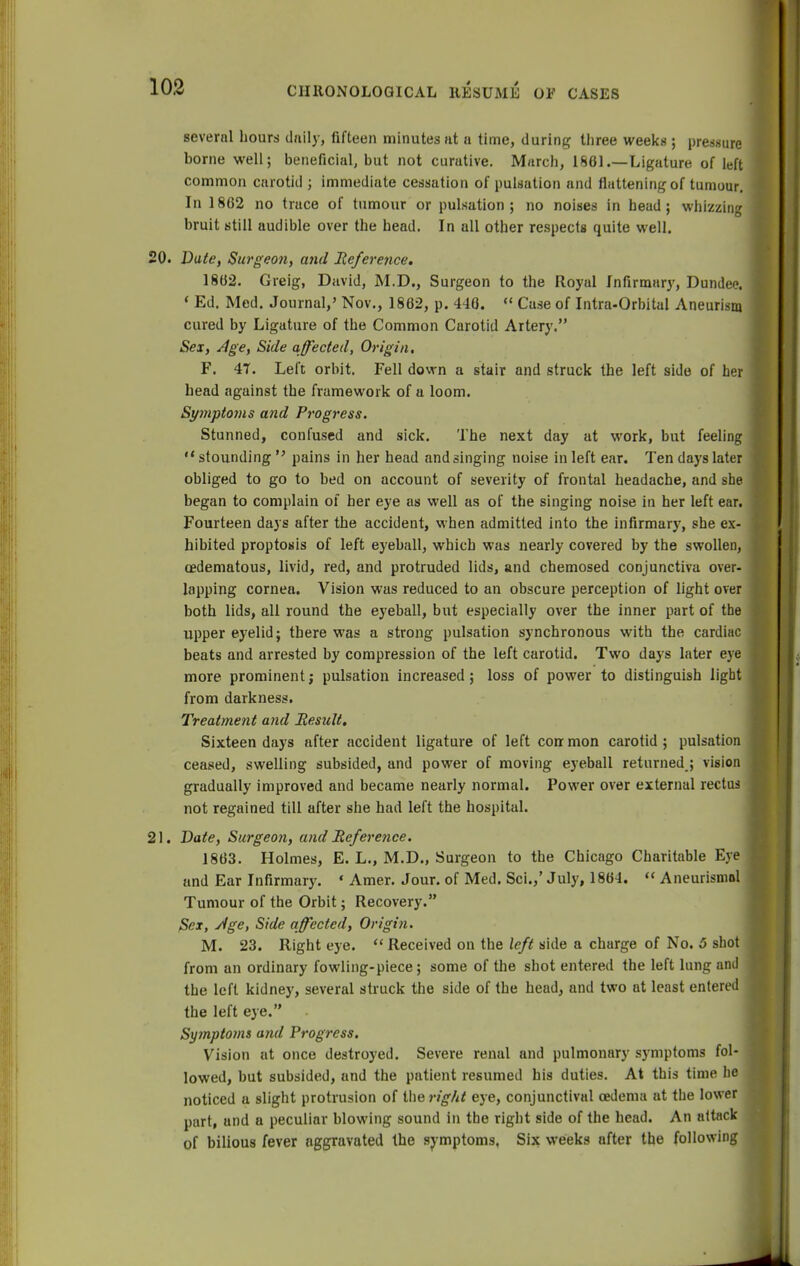 several hours daily, fifteen minutes lit a time, during three weeks ; pressure borne well; beneficial, but not curative. March, 1861.—Ligature of left common carotid ; immediate cessation of pulsation and flattening of tumour. In 1862 no trace of tumour or pulsation; no noises in head; whizzing bruit still audible over the head. In all other respects quite well. 0. Date, Surgeon, and Reference. 1862. Greig, David, M.D., Surgeon to the Royal Infirmary, Dundee. « Ed. Med. Journal,' Nov., 1862, p. 446. « Case of Intra-Orbital Aneurism cured by Ligature of the Common Carotid Artery. Sex, Age, Side affected, Origin, F. 4T. Left orbit. Fell down a stair and struck the left side of her head against the framework of a loom. Symptoms and Progress. Stunned, confused and sick. The next day at work, but feeling  stounding  pains in her head and singing noise in left ear. Ten days later obliged to go to bed on account of severity of frontal headache, and she began to complain of her eye as well as of the singing noise in her left ear. Fourteen days after the accident, when admitted into the infirmary, she ex- hibited proptosis of left eyeball, which was nearly covered by the swollen, cedematous, livid, red, and protruded lids, and chemosed conjunctiva over- lapping cornea. Vision was reduced to an obscure perception of light over both lids, all round the eyeball, but especially over the inner part of the upper eyelid; there was a strong pulsation synchronous with the cardiac beats and arrested by compression of the left carotid. Two days later eye more prominent; pulsation increased; loss of power to distinguish ligbt from darkness. Treatment and Eesult. Sixteen days after accident ligature of left corr mon carotid; pulsation ceased, swelling subsided, and power of moving eyeball returned ; vision gradually improved and became nearly normal. Power over external rectus not regained till after she had left the hospital. 1. Date, Surgeon, and Reference. 1863. Holmes, E. L., M.D., Surgeon to the Chicago Charitable Eye and Ear Infirmary. * Amer. Jour, of Med. Sci.,' July, 1864.  Aneurismol Tumour of the Orbit; Recovery. Sex, Age, Side affected, Origin. M. 23. Right eye.  Received on the left side a charge of No. 5 shot from an ordinary fowling-piece; some of the shot entered the left lung and the left kidney, several struck the side of the head, and two at least entered the left eye. Symptoms and Progress. Vision at once destroyed. Severe renal and pulmonary symptoms fol- lowed, but subsided, and the patient resumed his duties. At this time he noticed a slight protrusion of the rig/it eye, conjunctival oedema at the lower part, and a peculiar blowing sound in the right side of the head. An attack of bilious fever aggravated the symptoms. Six weeks after the following