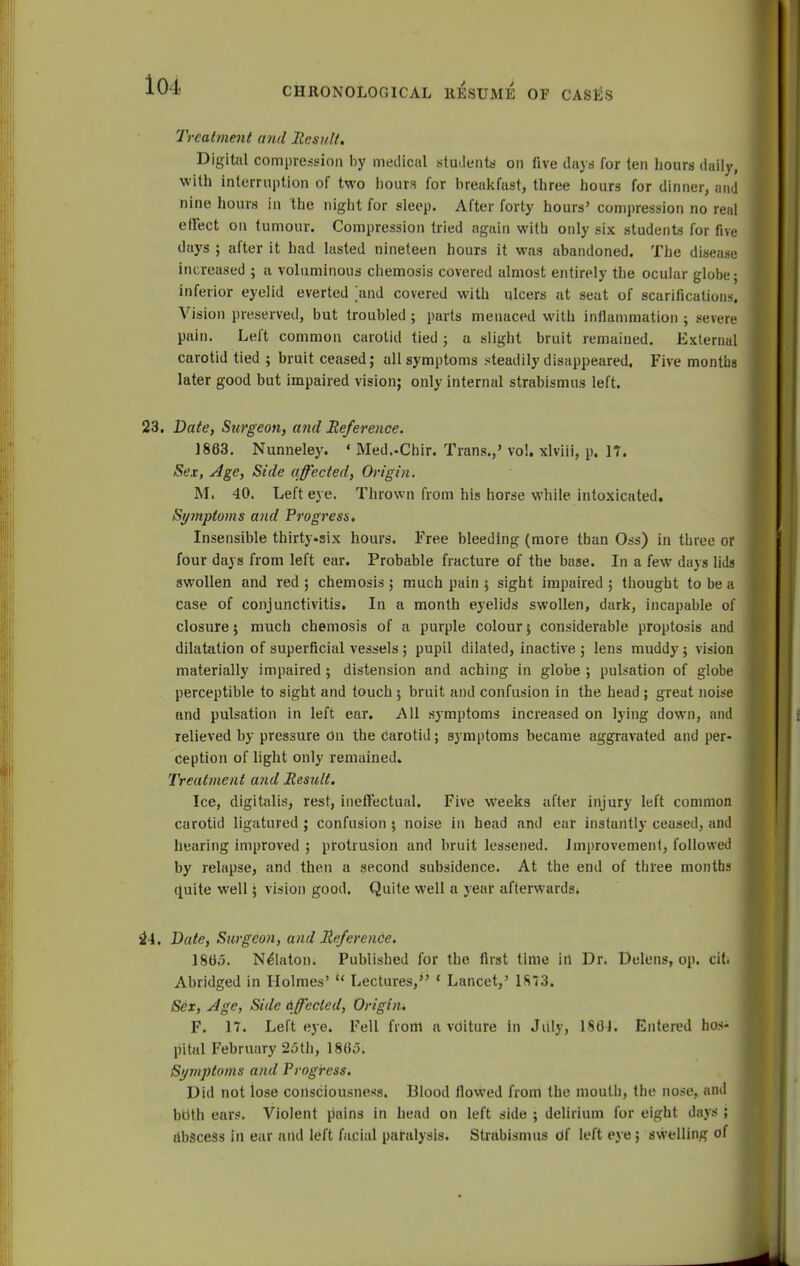 ioi CHRONOLOGICAL RESUME OF CASIJS Treatment and Result. Digital compression by medical students on live days for ten hours daily, with interruption of two hours for breakfast, three hours for dinner, and nine hours in the night for sleep. After forty hours' compression no real effect on tumour. Compression tried again with only six students for five days ; after it had lasted nineteen hours it was abandoned. The disease increased ; a voluminous chemosis covered almost entirely the ocular globe; inferior eyelid everted 'and covered with ulcers at seat of scarifications. Vision preserved, but troubled ; parts menaced with inflammation ; severe pain. Left common carotid tied ; a slight bruit remained. External carotid tied ; bruit ceased; all symptoms steadily disappeared. Five months later good but impaired vision; only internal strabismus left. 23. Date, Surgeon, a?id Reference. 1863. Nunneley. « Med.-Chir. Trans.,' vol. xlviii, p. 17. Sex, Age, Side affected, Origin. M, 40. Left eye. Thrown from his horse while, intoxicated. Symptoms and Progress. Insensible thirty.six hours. Free bleeding (more than Oss) in three or four days from left ear. Probable fracture of the base. In a few days lids swollen and red ; chemosis ; much pain ; sight impaired ; thought to be a case of conjunctivitis. In a month eyelids swollen, dark, incapable of closure; much chemosis of a purple colour; considerable proptosis ami dilatation of superficial vessels ; pupil dilated, inactive ; lens muddy ; vision materially impaired ; distension and aching in globe ; pulsation of globe perceptible to sight and touch ; bruit and confusion in the head ; great noise and pulsation in left ear. All symptoms increased on lying down, and relieved by pressure On the carotid; symptoms became aggravated and per- ception of light only remained. Treatment and Result. Ice, digitalis, rest, ineffectual. Five weeks after injury left common carotid ligatured ; confusion ; noise in head and ear instantly ceased, and hearing improved ; protrusion and bruit lessened, improvement, followed by relapse, and then a second subsidence. At the end of three months quite well; vision good. Quite well a year afterwards. ii. Date, Surgeon, and Reference. 1865. NeMaton. Published for the first time ill Dr. Delens, op. cit; Abridged in Holmes'  Lectures, f Lancet,' 1873. Sex, Age, Side Affected, Origin. F. 17. Left eye. Fell from a vditure in July, 186L Entered hos^ pital February 25th, 1865. Symptoms and Progress. Did not lose consciousness. Blood flowed from the mouth, the nose, and bdth ears. Violent pains in head on left side ; delirium for eight days ; abscess in ear and left facial paralysis. Strabismus df left eye; swelling of