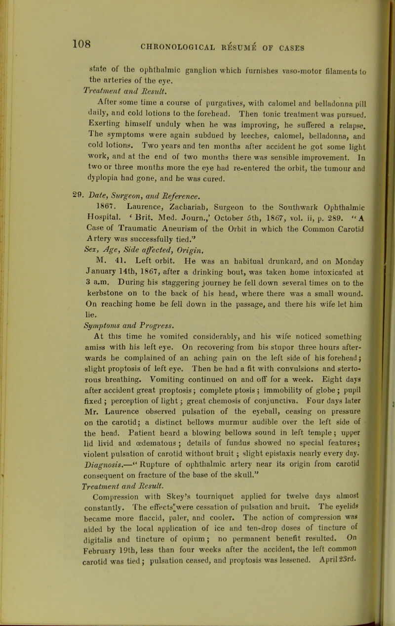 state of the ophthalmic ganglion which furnishes vaso-motor filaments to the arteries of the eye. Treatment and Result. After some time a course of purgatives, with calomel and belladonna pill daily, and cold lotions to the forehead. Then tonic treatment was pursued. Exerting himself unduly when he was improving, he suffered a relapse. The symptoms were again subdued by leeches, calomel, belladonna, and cold lotions. Two years and ten months after accident he got some light work, and at the end of two months there was sensible improvement. In two or three months more the eye had re-entered the orbit, the tumour and dyplopia had gone, and he was cured. 29. Date, Surgeon, and Reference. 1867. Laurence, Zachariah, Surgeon to the Southwark Ophthalmic Hospital. <Brit. Med. Journ.,' October 5th, 1867, vol. ii, p. 289. A Case of Traumatic Aneurism of the Orbit in which the Common Carotid Artery was successfully tied. Sex, Age, Side affected, Origin. M. 41. Left orbit. He was an habitual drunkard, and on Monday January 14tb, 1867, after a drinking bout, was taken home intoxicated at 3 a.m. During his staggering journey he fell down several times on to the kerbstone on to the back of his head, where there was a small wound. On reaching home he fell down in the passage, and there his wife let him lie. Symptoms and Progress. At this time he vomited considerably, and his wife noticed something amiss with his left eye. On recovering from his stupor three hours after- wards he complained of an aching pain on the left side of his forehead; slight proptosis of left eye. Then be had a fit with convulsions and sterto- rous breathing. Vomiting continued on and off for a week. Eight days after accident great proptosis; complete ptosis ; immobility of globe; pupil fixed ; perception of light; great chemosis of conjunctiva. Four days later Mr. Laurence observed pulsation of the eyeball, ceasing on pressure on the carotid: a distinct bellows murmur audible over the left side of the head. Patient heard a blowing bellows sound in left temple; upper lid livid and oedematous ; details of fundus showed no special features; violent pulsation of carotid without bruit ; slight epistaxis nearly every day. Diagnosis.— Rupture of ophthalmic artery near its origin from carotid consequent on fracture of the base of the skull. Treatment and Result. Compression with Skey's tourniquet applied for twelve days almost , constantly. The effects'were cessation of pulsation and bruit. The eyelids became more flaccid, paler, and cooler. The action of compression was aided by the local application of ice and ten-drop doses of tincture of I digitalis and tincture of opium; no permanent benefit resulted. On February 19th, less than four weeks after the accident, the left common carotid was tied; pulsation ceased, and proptosis was lessened. April 2Srd.