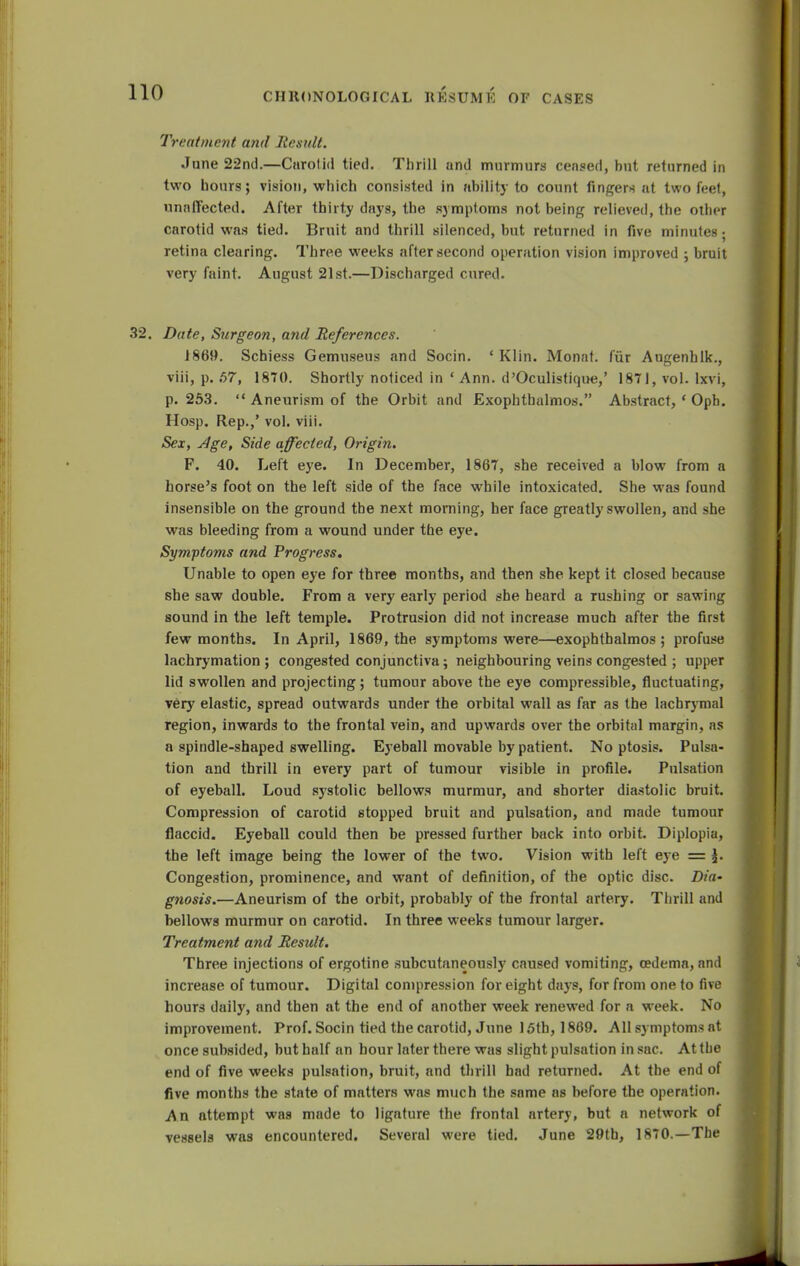 Treatment am! Remit. June 22nd.—Carotid tied. Thrill and murmurs censed, but returned in two hours; vision, which consisted in ability to count fingers at two feet, unaffected. After thirty days, the symptoms not being relieved, the other carotid was tied. Bruit and thrill silenced, but returned in five minutes; retina clearing. Three weeks after second operation vision improved ; bruit very faint. August 21st.—Discharged cured. Date, Surgeon, and References. 1869. Schiess Gemuseus and Socin. ' Klin. Monat. fur Augenhlk., viii, p. 57, 1870. Shortly noticed in ' Ann. d'Oculistique,' 1871, vol. lxvi, p. 253.  Aneurism of the Orbit and Exophthalmos. Abstract, ' Oph. Hosp. Rep.,' vol. viii. Sex, Age, Side affected, Origin. F. 40. Left eye. In December, 1867, she received a blow from a horse's foot on the left side of the face while intoxicated. She was found insensible on the ground the next morning, her face greatly swollen, and she was bleeding from a wound under the eye. Symptoms and Progress. Unable to open eye for three months, and then she kept it closed because she saw double. From a very early period she heard a rushing or sawing sound in the left temple. Protrusion did not increase much after the first few months. In April, 1869, the symptoms were—exophthalmos ; profuse lachrymation ; congested conjunctiva; neighbouring veins congested ; upper lid swollen and projecting; tumour above the eye compressible, fluctuating, very elastic, spread outwards under the orbital wall as far as the lachrymal region, inwards to the frontal vein, and upwards over the orbital margin, as a spindle-shaped swelling. Eyeball movable by patient. No ptosis. Pulsa- tion and thrill in every part of tumour visible in profile. Pulsation of eyeball. Loud systolic bellows murmur, and shorter diastolic bruit. Compression of carotid stopped bruit and pulsation, and made tumour flaccid. Eyeball could then be pressed further back into orbit. Diplopia, the left image being the lower of the two. Vision with left eye = ^. Congestion, prominence, and want of definition, of the optic disc. Dia- g?iosis.—Aneurism of the orbit, probably of the frontal artery. Thrill and bellows murmur on carotid. In three weeks tumour larger. Treatment and Result. Three injections of ergotine subcutaneously caused vomiting, oedema, and increase of tumour. Digital compression for eight days, for from one to five hours daily, and then at the end of another week renewed for a week. No improvement. Prof. Socin tied the carotid, June 15th, 1869. All symptoms at once subsided, but half an hour later there was slight pulsation in sac. At the end of five weeks pulsation, bruit, and thrill had returned. At the end of five months the state of matters was much the same as before the operation. An attempt was made to ligature the frontal artery, but a network of vessels was encountered. Several were tied. June 29th, 1870.—The