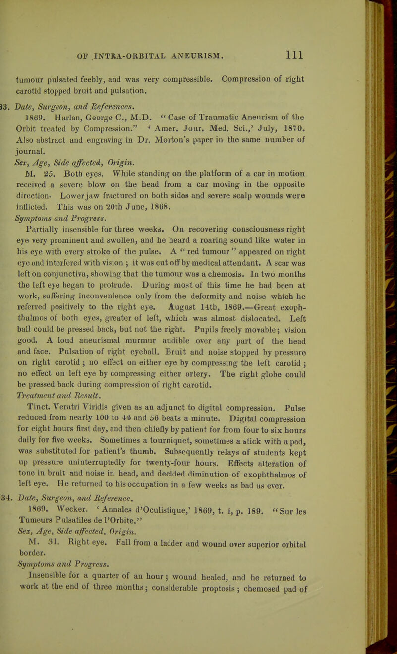 tumour pulsated feebly, and was very compressible. Compression of right carotid stopped bruit and pulsation. 33. Bute, Surgeon, and References. 1869. Harlan, George C, M.D.  Case of Traumatic Aneurism of the Orbit treated by Compression. ' Amer. Jour. Med. Sci.,' July, 1870. Also abstract and engraving in Dr. Morton's paper in the same number of journal. Sex, Age, Side affected, Origin. M. 25. Both eyes. While standing on the platform of a car in motion received a severe blow on the head from a car moving in the opposite direction- Lower jaw fractured on both sides and severe scalp wounds were inflicted. This was on 20th June, 1868. Symptoms and Progress. Partially insensible for three weeks. On recovering consciousness right eye very prominent and swollen, and he heard a roaring sound like water in his eye with every stroke of the pulse. A  red tumour  appeared on right eye and interfered with vision ; it was cut off by medical attendant. A scar was left on conjunctiva, showing that the tumour was a chemosis. In two months the left eye began to protrude. During most of this time he had been at work, suffering inconvenience only from the deformity and noise which he referred positively to the right eye. August 14tb, 1869.—Great exoph- thalmos of both eyes, greater of left, which was almost dislocated. Left ball could be pressed back, but not the right. Pupils freely movable; vision good. A loud aneurismal murmur audible over any part of the head and face. Pulsation of right eyeball. Bruit and noise stopped by pressure on right carotid; no effect on either eye by compressing the left carotid ; no effect on left eye by compressing either artery. The right globe could be pressed back during compression of right carotid. Treatment and Result. Tinct. Veratri Viridis given as an adjunct to digital compression. Pulse reduced from nearly 100 to 44 and 56 beats a minute. Digital compression for eight hours first day, and then chiefly by patient for from four to six hours daily for five weeks. Sometimes a tourniquet, sometimes a stick with a pad, was substituted for patient's thumb. Subsequently relays of students kept up pressure uninterruptedly for twenty-four hours. Effects alteration of tone in bruit and noise in head, and decided diminution of exophthalmos of left eye. He returned to his occupation in a few weeks as bad as ever. 34. Date, Surgeon, and Reference. 1869. Wecker. 4 Annales d'Oculistique,' 1869, t. i, p. 189. Surles Tumeurs Pulsatiles de POrbite. Sex, Age, Side affected, Origin. M. 31. Right eye. Fall from a ladder and wound over superior orbital border. Symptoms and Progress. Insensible for a quarter of an hour; wound healed, and he returned to work at the end of three months; considerable proptosis ; chemosed pad of