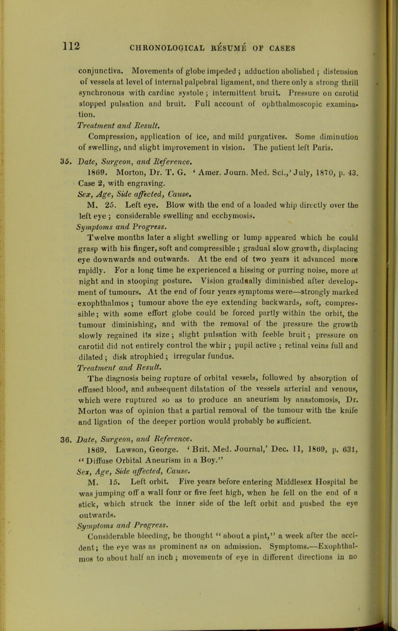 conjunctiva. Movements of globe impeded ; adduction abolished ; distension of vessels at level of internal palpebral ligament, and there only a strong thrill synchronous with cardiac systole; intermittent bruit. Pressure on carotid stopped pulsation and bruit. Full account of ophthalmoscopic examina- tion. Treatment and Result. Compression, application of ice, and mild purgatives. Some diminution of swelling, and slight improvement in vision. The patient left Paris. 35. Date, Surgeon, and Reference, 1869. Morton, Dr. T. G. * Amer. Journ. Med. Sci.,' July, 1870, p. 43. Case 2, with engraving. Sex, Age, Side affected, Cause, M. 25. Left eye. Blow with the end of a loaded whip directly over the left eye ; considerable swelling and ecchymosis. Symptoms and Progress. Twelve months later a slight swelling or lump appeared which he could grasp with his finger, soft and compressible ; gradual slow growth, displacing eye downwards and outwards. At the end of two years it advanced more rapidly. For a long time he experienced a hissing or purring noise, more at night and in stooping posture. Vision gradually diminished after develop- ment of tumours. At the end of four years symptoms were—strongly marked exophthalmos ; tumour above the eye extending backwards, soft, compres- sible ; with some effort globe could be forced partly within the orbit, the tumour diminishing, and with the removal of the pressure the growth slowly regained its size; slight pulsation with feeble bruit; pressure on carotid did not entirely control the whir ; pupil active ; retinal veins full and dilated; disk atrophied; irregular fundus. Treatment and Result. The diagnosis being rupture of orbital vessels, followed by absorption of effused blood, and subsequent dilatation of the vessels arterial and venous, which were ruptured so as to produce an aneurism by anastomosis, Dr. Morton was of opinion that a partial removal of the tumour with the knife and ligation of the deeper portion would probably be sufficient. 36. Date, Surgeon, and Reference. 1869. Lawson, George. * Brit. Med. Journal,' Dec. 11, 1869, p. 631,  Diffuse Orbital Aneurism in a Boy. Sei, Age, Side affected, Cause. M. 15. Left orbit. Five years before entering Middlesex Hospital he was jumping off a wall four or five feet high, when he fell on the end of a stick, which struck the inner side of the left orbit and pushed the eye outwards. Symptoms and Progress. Considerable bleeding, he thought  about a pint, a week after the acci- dent; the eye was as prominent as on admission. Symptoms.—Exophthal- mos to about half an inch; movements of eye in different directions in no