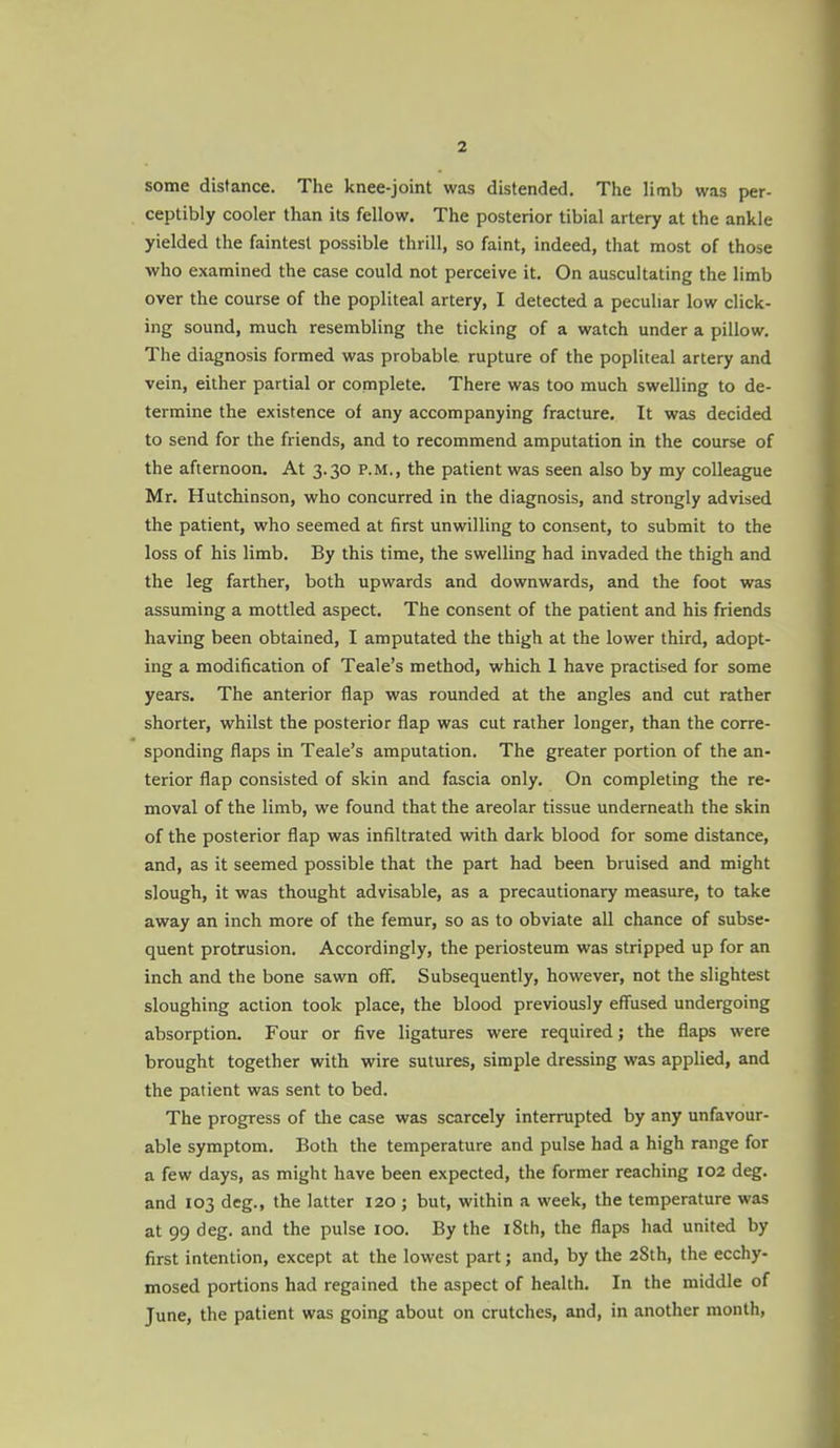 some distance. The knee-joint was distended. The limb was per- ceptibly cooler than its fellow. The posterior tibial artery at the ankle yielded the faintest possible thrill, so faint, indeed, that most of those who examined the case could not perceive it. On auscultating the limb over the course of the popliteal artery, I detected a peculiar low click- ing sound, much resembling the ticking of a watch under a pillow. The diagnosis formed was probable rupture of the popliteal artery and vein, either partial or complete. There was too much swelling to de- termine the existence of any accompanying fracture. It was decided to send for the friends, and to recommend amputation in the course of the afternoon. At 3.30 P.M., the patient was seen also by my colleague Mr, Hutchinson, who concurred in the diagnosis, and strongly advised the patient, who seemed at first unwilling to consent, to submit to the loss of his limb. By this time, the swelling had invaded the thigh and the leg farther, both upwards and downwards, and the foot was assuming a mottled aspect. The consent of the patient and his friends having been obtained, I amputated the thigh at the lower third, adopt- ing a modification of Teale's method, which 1 have practised for some years. The anterior flap was rounded at the angles and cut rather shorter, whilst the posterior flap was cut rather longer, than the corre- sponding flaps in Teale's amputation. The greater portion of the an- terior flap consisted of skin and fascia only. On completing the re- moval of the limb, we found that the areolar tissue underneath the skin of the posterior flap was infiltrated with dark blood for some distance, and, as it seemed possible that the part had been bruised and might slough, it was thought advisable, as a precautionary measure, to take away an inch more of the femur, so as to obviate all chance of subse- quent protrusion. Accordingly, the periosteum was stripped up for an inch and the bone sawn off. Subsequently, however, not the slightest sloughing action took place, the blood previously effused undergoing absorption. Four or five ligatures were required; the flaps were brought together with wire sutures, simple dressing was applied, and the patient was sent to bed. The progress of the case was scarcely interrupted by any unfavour- able symptom. Both the temperature and pulse had a high range for a few days, as might have been expected, the former reaching 102 deg. and 103 deg., the latter 120 ; but, within a week, the temperature was at 99 deg. and the pulse 100. By the i8th, the flaps had united by first intention, except at the lowest part; and, by the 2Sth, the ecchy- mosed portions had regained the aspect of health. In the middle of June, the patient was going about on crutches, and, in another month,