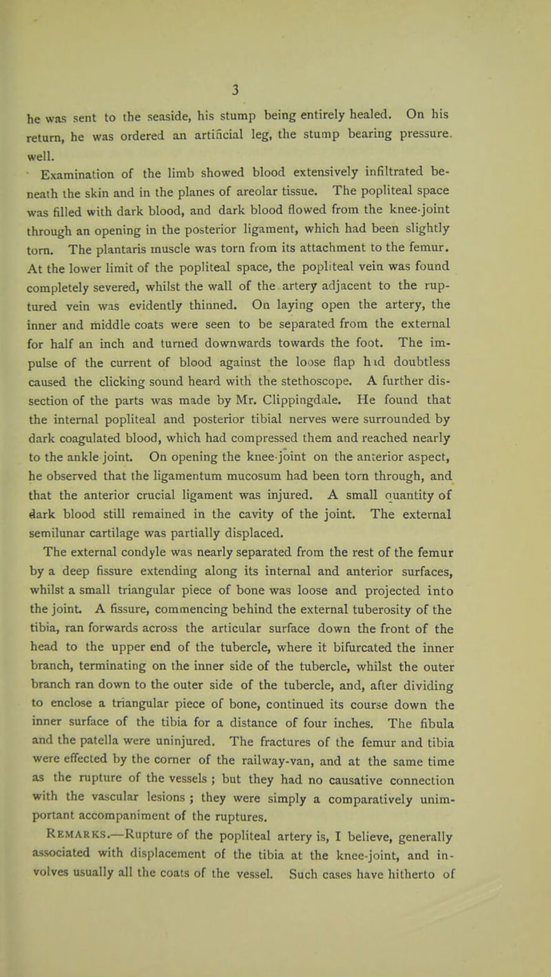 he was sent to the seaside, his stump being entirely healed. On his return, he was ordered an artificial leg, the stump bearing pressure, well. Examination of the limb showed blood extensively infiltrated be- neath the skin and in the planes of areolar tissue. The popliteal space was filled with dark blood, and dark blood flowed from the knee-joint through an opening in the posterior ligament, which had been slightly torn. The plantaris muscle was torn from its attachment to the femur. At the lower limit of the popliteal space, the popliteal vein was found completely severed, whilst the wall of the artery adjacent to the rup- tured vein was evidently thinned. On laying open the artery, the inner and iniddle coats were seen to be separated from the external for half an inch and turned downwards towards the foot. The im- pulse of the current of blood against the loose flap hid doubtless caused the clicking sound heard with the stethoscope. A further dis- section of the parts was made by Mr. Clippingdale. He found that the internal popliteal and posterior tibial nerves were surrounded by dark coagulated blood, which had compressed them and reached nearly to the ankle joint. On opening the knee-joint on the anterior aspect, he observed that the ligamentum mucosum had been torn through, and that the anterior crucial ligament was injured. A small quantity of dark blood still remained in the cavity of the joint. The external semilunar cartilage was partially displaced. The external condyle was nearly separated from the rest of the femur by a deep fissure extending along its internal and anterior surfaces, whilst a small triangular piece of bone was loose and projected into the joint A fissure, commencing behind the external tuberosity of the tibia, ran forwards across the articular surface down the front of the head to the upper end of the tubercle, where it bifurcated the inner branch, terminating on the inner side of the tubercle, whilst the outer branch ran down to the outer side of the tubercle, and, after dividing to enclose a triangular piece of bone, continued its course down the inner surface of the tibia for a distance of four inches. The fibula and the patella were uninjured. The fractures of the femur and tibia were effected by the comer of the railway-van, and at the same time as the rupture of the vessels ; but they had no causative connection with the vascular lesions ; they were simply a comparatively unim- portant accompaniment of the ruptures. Remarks.—Rupture of the popliteal artery is, I believe, generally associated with displacement of the tibia at the knee-joint, and in- volves usually all the coats of the vessel. Such cases have hitherto of