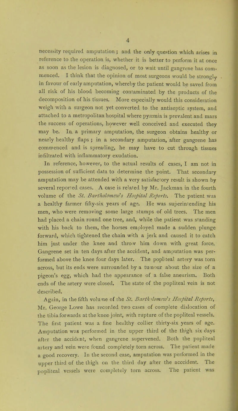 necessity required amputation; and the only question which arises in reference to the operation is, whether it is better to perform it at once as soon as the lesion is diagnosed, or to wait until gangrene has com- menced. I think that the opinion of most surgeons would be strongly in favour of early amputation, whereby the patient would be saved from all risk of his blood becoming contaminated by the products of the decomposition of his tissues. More especially would this consideration weigh with a surgeon not yet converted to the antiseptic system, and attached to a metropolitan hospital where pyaemia is prevalent and mars the success of operations, however well conceived and executed they may be. la a primary amputation, the surgeon obtains healthy or nearly healthy flaps ; in a secondary amputation, after gangrene has commenced and is spreading, he may have to cut through tissues infiltrated with inflammatory exudation. In reference, however, to the actual results of cases, I am not in possession of sufficient data to determine the point. That secondary amputation may be attended with a very satisfactory result is shown by several reported cases. A case is related by Mr. Jackman in the fourth volume of the St. Bartholomeids Hospital Reports. The patient was a healthy farmer fifty-six years of age. He was superintending his men, who were removing some large stumps of old trees. The men had placed a chain round one tree, and, while the patient was standing •with his back to them, the horses employed made a sudden plunge forward, which tightened the chain with a jerk and caused it to catch him just under the knee and throv him down with great force. Gangrene set in ten days after the accident, and amputation was per- formed above the knee four days later. The popliteal artery was torn across, but its ends were surrounded by a tumf)ur about the size of a pigeon's egg, which had the appearance of a false aneurism. Both ends of the artery were closed. The state of the popliteal vein is not described. Again, in the fifth volume of the St. Bart/nlometd's Hospital Reports, Mr. George Lowe has recorded two cases of complete dislocation of the tibia forwards at the knee joint, with rupture of the popliteal vessels. The first patient was a fine healthy collier thirty-six years of age. Amputation was performed in the upper third of the thigh six days after the accident, when gangrene supervened. Both the popliteal artery and vein were found completely torn across. The patient made a good recovery. In the second case, amputation was performed in the upper third of the thigh on the third day after the acccident. The popliteal vessels were completely torn across. The patient was