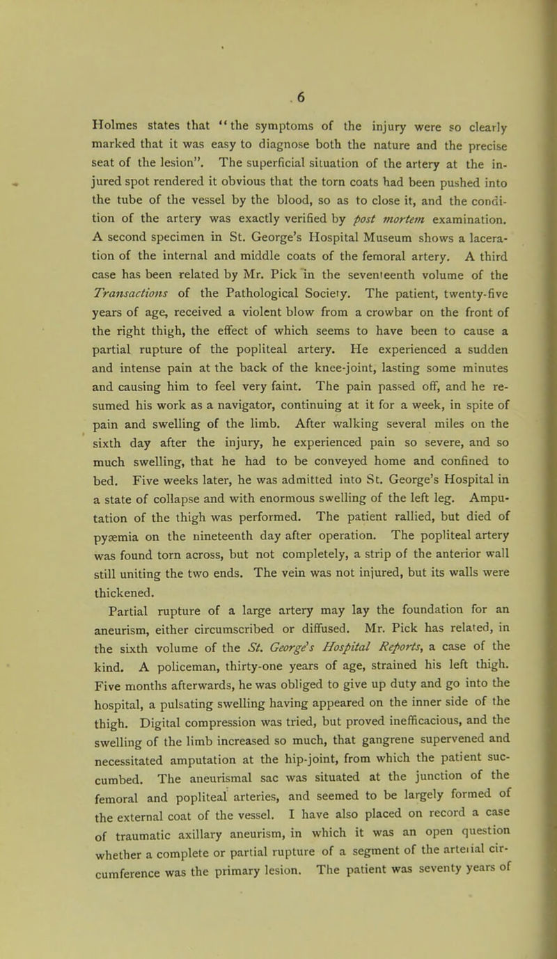 Holmes states that the symptoms of the injury were so clearly marked that it was easy to diagnose both the nature and the precise seat of the lesion. The superficial situation of the artery at the in- jured spot rendered it obvious that the torn coats had been pushed into the tube of the vessel by the blood, so as to close it, and the condi- tion of the artery was exactly verified by post mortem examination. A second specimen in St. George's Hospital Museum shows a lacera- tion of the internal and middle coats of the femoral artery. A third case has been related by Mr. Pick in the seventeenth volume of the Transactions of the Pathological Society. The patient, twenty-five years of age, received a violent blow from a crowbar on the front of the right thigh, the effect of which seems to have been to cause a partial rupture of the popliteal artery. He experienced a sudden and intense pain at the back of the knee-joint, lasting some minutes and causing him to feel very faint. The pain passed off, and he re- sumed his work as a navigator, continuing at it for a week, in spite of pain and swelling of the limb. After walking several miles on the sixth day after the injury, he experienced pain so severe, and so much swelling, that he had to be conveyed home and confined to bed. Five weeks later, he was admitted into St. George's Hospital in a state of collapse and with enormous swelling of the left leg. Ampu- tation of the thigh was performed. The patient rallied, but died of pyaemia on the nineteenth day after operation. The popliteal artery was found torn across, but not completely, a strip of the anterior wall still uniting the two ends. The vein was not injured, but its walls were thickened. Partial rupture of a large artery may lay the foundation for an aneurism, either circumscribed or diffused. Mr. Pick has related, in the sixth volume of the St. George's Hospital Reports, a case of the kind. A policeman, thirty-one years of age, strained his left thigh. Five months afterwards, he was obliged to give up duty and go into the hospital, a pulsating swelling having appeared on the inner side of the thigh. Digital compression was tried, but proved inefficacious, and the swelling of the limb increased so much, that gangrene supervened and necessitated amputation at the hip-joint, from which the patient suc- cumbed. The aneurismal sac was situated at the junction of the femoral and popliteal arteries, and seemed to be largely formed of the external coat of the vessel. I have also placed on record a case of traumatic axillary aneurism, in which it was an open question whether a complete or partial rupture of a segment of the arteiial cir- cumference was the primary lesion. The patient was seventy years of