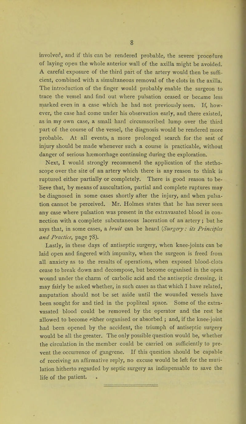 involvec', and if this can be rendered probable, the severe proccflure of laying open the whole anterior wall of the axilla might be avoided. A careful exposure of the third part of the artery would then be suffi- cient, combined with a simultaneous removal of the clots in the axilla. The introduction of the finger would probably enable the surgeon to trace the vessel and find out where pulsation ceased or beccime less marked even in a case which he had not previously seen. If, how- ever, the case had come under his observation early, and there existed, as in my own case, a small hard circumscribed lump over the third part of the course of the vessel, the diagnosis would be rendered more probable. At all events, a more prolonged search for the seat of injury should be made whenever such a course is practicable, without danger of serious haemorrhage continuing during the exploration. Next, I would strongly recommend the application of the stetho- scope over the site of an artery which there is any reason to think is ruptured either partially or completely. There is good reason to be- lieve that, by means of auscultation, partial and complete ruptures may be diagnosed in some cases shortly after the injury, and when pulsa- tion cannot be perceived. Mr. Holmes states that he has never seen any case where pulsation was present in the extravasated blood in con- nection with a complete subcutaneous laceration of an artery; but he says that, in some cases, a bruit can be heard {Surgery: its Principles and Practice, page 78). Lastly, in these days of antiseptic surgery, when knee-joints can be laid open and fingered with impunity, when the surgeon is freed from all anxiety as to the results of operations, when exposed blood-clots cease to break down and decompose, but become organised in the open wound under the charm of carbolic acid and the antiseptic dressing, it may fairly be asked whether, in such cases as that which I have related, amputation should not be set aside until the wounded vessels have been sought for and tied in the popliteal space. Some of the extra- vasated blood could be removed by the operator and the rest be allowed to become either organised or absorbed ; and, if the knee-joint had been opened by the accident, the triumph of antiseptic surgery would be all the greater. The only possible question would be, whether the circulation in the member could be carried on sufficiently to pre- vent the occurrence of gangrene. If this question should be capable of receiving an affirmative reply, no excuse would be left for the muti- lation hitherto regarded by septic surgery as indispensable to save the life of the patient.