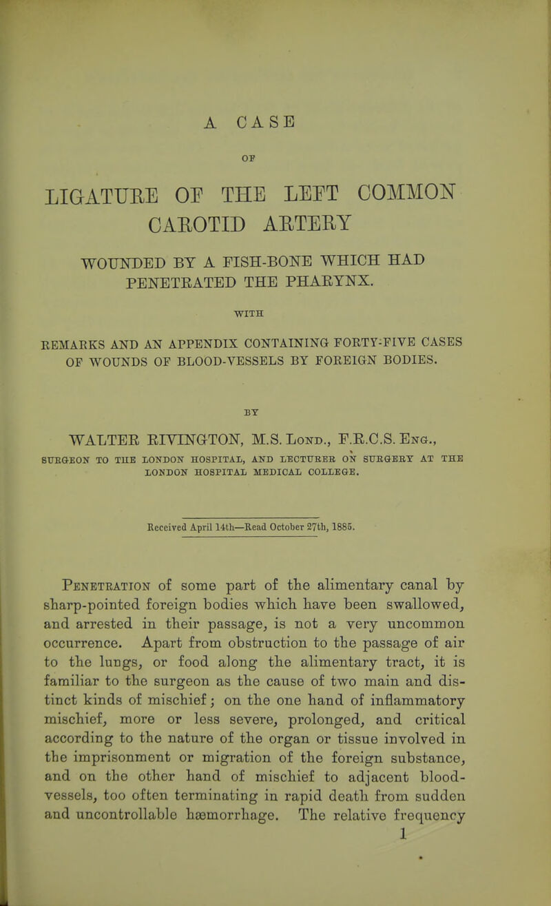 A CASE OF LIGATURE OE THE LEET COMMON CAROTID ARTERY WOUNDED BY A FISH-BONE WHICH HAD PENETRATED THE PHARYNX. WITH REMARKS AND AN APPENDIX CONTAINING FORTY-FIVE CASES OF WOUNDS OF BLOOD-VESSELS BY FOREIGN BODIES. BY WALTER RIVLNGrTON, M.S.Lond., F.R.C.S. Eng., i SURGEON TO TUB LONDON HOSPITAL, AND LECTURER ON SURGERY AT THE LONDON HOSPITAL MEDICAL COLLEGE. Received April 14th—Read October 27th, 1885. Penetration of some part of the alimentary canal by sharp-pointed foreign bodies which have been swallowed, and arrested in their passage, is not a very uncommon occurrence. Apart from obstruction to the passage of air to the lungs, or food along the alimentary tract, it is familiar to the surgeon as the cause of two main and dis- tinct kinds of mischief; on the one hand of inflammatory mischief, more or less severe, prolonged, and critical according to the nature of the organ or tissue involved in the imprisonment or migration of the foreign substance, and on the other hand of mischief to adjacent blood- vessels, too often terminating in rapid death from sudden and uncontrollable haamorrhage. The relative frequency