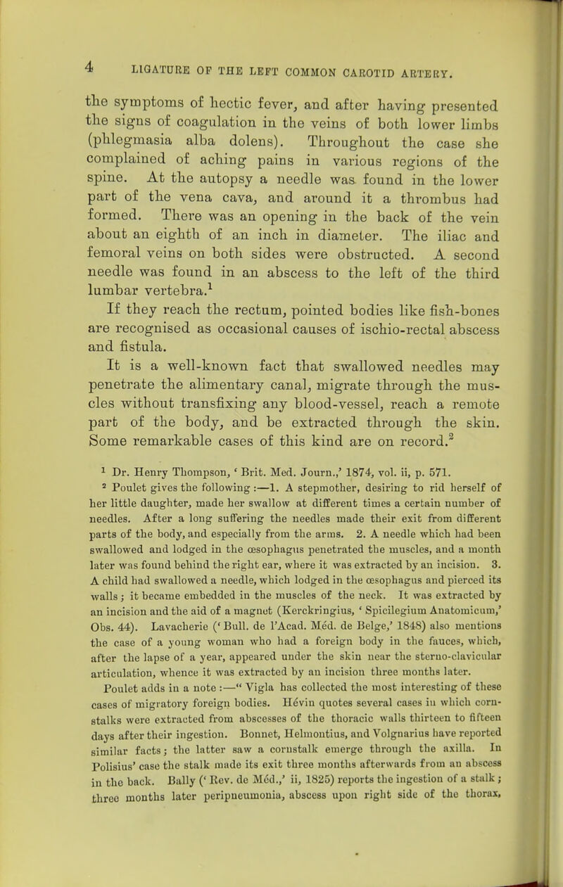 the symptoms of hectic fever, and after having presented the signs of coagulation in the veins of both lower limbs (phlegmasia alba dolens). Throughout the case she complained of aching pains in various regions of the spine. At the autopsy a needle was. found in the lower part of the vena cava, and around it a thi-ombus had formed. There was an opening in the back of the vein about an eighth of an inch in diameter. The iliac and femoral veins on both sides were obstructed. A second needle was found in an abscess to the left of the third lumbar vertebra.1 If they reach the rectum, pointed bodies like fish-bones are recognised as occasional causes of ischio-rectal abscess and fistula. It is a well-known fact that swallowed needles may penetrate the alimentary canal, migrate through the mus- cles without transfixing any blood-vessel, reach a remote part of the body, and be extracted through the skin. Some remarkable cases of this kind are on record.2 1 Dr. Henry Thompson, ' Brit. Med. Journ.,' 1874, vol. ii, p. 571. s Poulet gives the following:—1. A stepmother, desiring to rid herself of her little daughter, made her swallow at different times a certain number of needles. After a long suffering the needles made their exit from different parts of the body, and especially from the arms. 2. A needle which had been swallowed and lodged in the oesophagus penetrated the muscles, and a month later was found behind the right ear, where it was extracted by an incision. 3. A child had swallowed a needle, which lodged in the oesophagus and pierced its walls; it became embedded in the muscles of the neck. It was extracted by an incision and the aid of a magnet (Kerckringius, ' Spicilegium Anatomicum,' Obs. 44). Lavacherie (' Bull, de l'Acad. Med. de Beige,' 184S) also mentions the case of a young woman who had a foreign body in the fauces, which, after the lapse of a year, appeared under the skin near the steruo-clavicular articulation, whence it was extracted by an incision three months later. Poulet adds in a note :— Vigla has collected the most interesting of these cases of migratory foreign bodies. Heviu quotes several cases in which corn- stalks were extracted from abscesses of the thoracic walls thirteen to fifteen days after their ingestion. Bonnet, Helinontius, and Volgnarius have reported similar facts; the latter saw a cornstalk emerge through the axilla. In Polisius' case the stalk made its exit three months afterwards from an abscess in the back. Bally (' Rev. de Med.,' ii, 1825) reports the ingestion of a stalk ; three months later peripneumonia, abscess upon right side of the thorax,