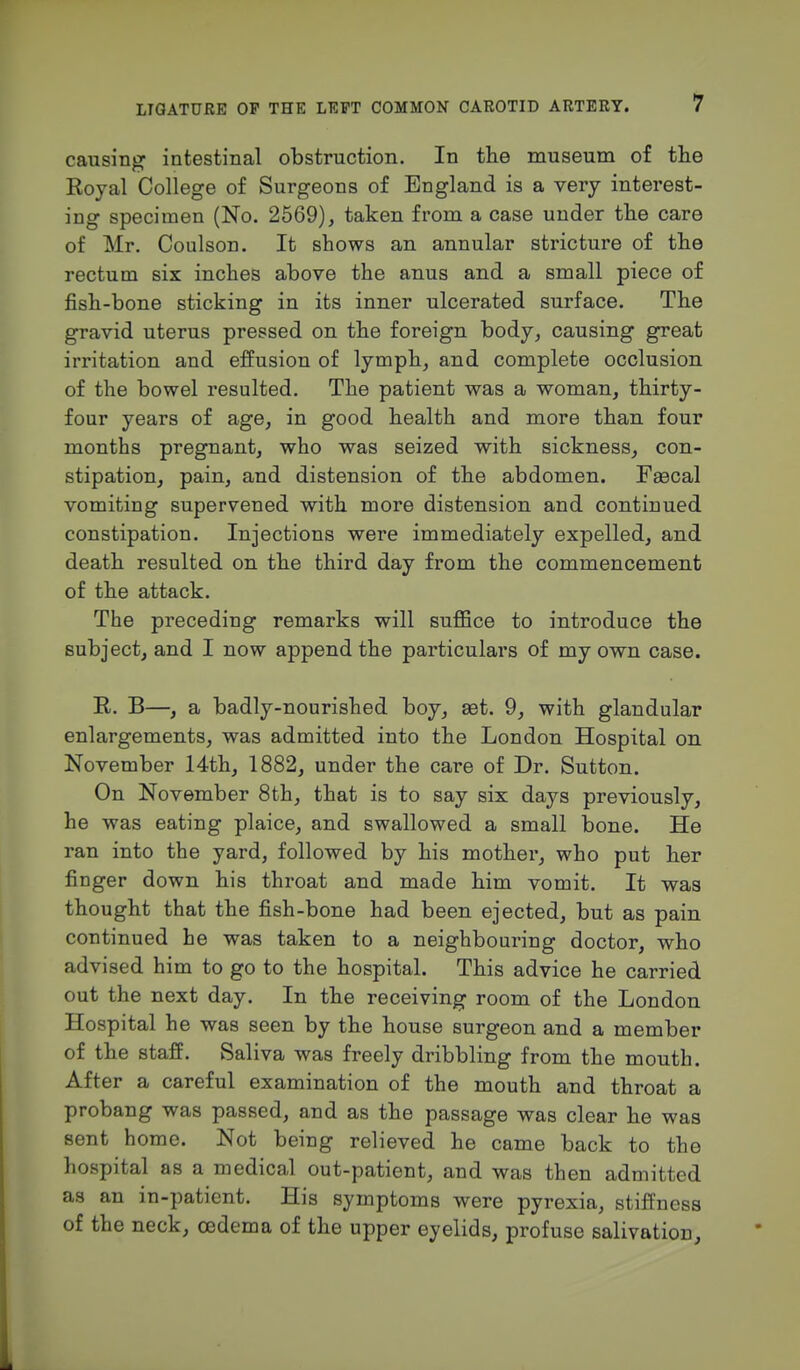 causing intestinal obstruction. In the museum of the Royal College of Surgeons of England is a very interest- ing specimen (No. 2569), taken from a case under the care of Mr. Coulson. It shows an annular stricture of the rectum six inches above the anus and a small piece of fish-bone sticking in its inner ulcerated surface. The gravid uterus pressed on the foreign body, causing great irritation and effusion of lymph, and complete occlusion of the bowel resulted. The patient was a woman, thirty- four years of age, in good health and more than four months pregnant, who was seized with sickness, con- stipation, pain, and distension of the abdomen. Fascal vomiting supervened with more distension and continued constipation. Injections were immediately expelled, and death resulted on the third day from the commencement of the attack. The preceding remarks will suffice to introduce the subject, and I now append the particulars of my own case. R. B—, a badly-nourished boy, set. 9, with glandular enlargements, was admitted into the London Hospital on November 14th, 1882, under the care of Dr. Sutton. On November 8th, that is to say six days previously, he was eating plaice, and swallowed a small bone. He ran into the yard, followed by his mother, who put her finger down his throat and made him vomit. It was thought that the fish-bone had been ejected, but as pain continued he was taken to a neighbouring doctor, who advised him to go to the hospital. This advice he carried out the next day. In the receiving room of the London Hospital he was seen by the house surgeon and a member of the staff. Saliva was freely dribbling from the mouth. After a careful examination of the mouth and throat a probang was passed, and as the passage was clear he was sent home. Not being relieved he came back to the hospital as a medical out-patient, and was then admitted as an in-paticnt. His symptoms were pyrexia, stiffness of the neck, oedema of the upper eyelids, profuse salivation,
