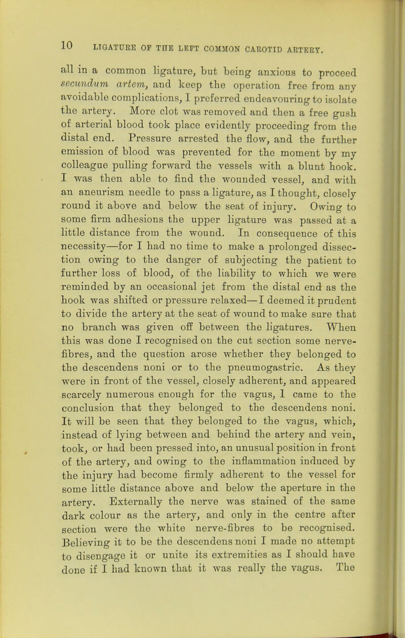 all in a common ligature, but being anxious to proceed secundum artem, and keep the operation free from any- avoidable complications, I preferred endeavouring to isolate the artery. More clot was removed and then a free gush of arterial blood took place evidently proceeding from the distal end. Pressure arrested the flow, and the further emission of blood was prevented for the moment by my colleague pulling forward the vessels with a blunt hook. I was then able to find the wounded vessel, and with an aneurism needle to pass a ligature, as I thought, closely round it above and below the seat of injury. Owing to some firm adhesions the upper ligature was passed at a little distance from the wound. In consequence of this necessity—for I had no time to make a prolonged dissec- tion owing to the danger of subjecting the patient to further loss of blood, of the liability to which we were reminded by an occasional jet from the distal end as the hook was shifted or pressure relaxed—I deemed it prudent to divide the artery at the seat of wound to make sure that no branch was given off between the ligatures. When this was done I recognised on the cut section some nerve- fibres, and the question arose whether they belonged to the descendens noni or to the pneumogastric. As they were in front of the vessel, closely adherent, and appeared scarcely numei'ous enough for the vagus, 1 came to the conclusion that they belonged to the descendens noni. It will be seen that they belonged to the vagus, which, instead of lying between and behind the artery and vein, took, or had been pressed into, an unusual position in front of the artery, and owing to the inflammation induced by the injury had become firmly adherent to the vessel for some little distance above and below the aperture in the artery. Externally the nerve was stained of the same dark colour as the artery, and only in the centime after section were the white nerve-fibres to be recognised. Believing it to be the descendens noni I made no attempt to disengage it or unite its extremities as I should have done if I had known that it was really the vagus. The