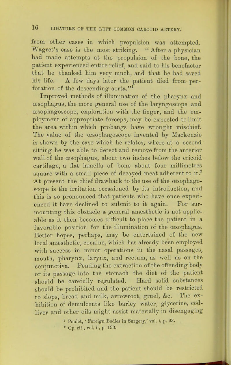 from other cases in which propulsion was attempted. Wagret's case is tho most striking.  After a physician had made attempts at the propulsion of the bone, the patient experienced entire relief, and said to his benefactor that he thanked him very much, and that he had saved his life. A few days later the patient died from per- foration of the descending aorta.1 Improved methods of illumination of the pharynx and oesophagus, the more general use of the laryngoscope and cesophagoscope, exploration with the finger, and the em- ployment of appropriate forceps, may be expected to limit the area within which probangs have wrought mischief. The value of the cesophagoscope invented by Mackenzie is shown by the case which he relates, where at a second sitting he was able to detect and remove from the anterior wall of the oesophagus, about two inches below the cricoid cartilage, a flat lamella of bone about four millimetres square with a small piece of decayed meat adherent to it.2 At present the chief drawback to the use of the cesophago- scope is the irritation occasioned by its introduction, and this is so pronounced that patients who have once experi- enced it have declined to submit to it again. For sur- mounting this obstacle a general anassthetic is not applic- able as it then becomes difficult to place the patient in a favorable position for the illumination of the oesophagus. Better hopes, perhaps, may be entertained of the new local anassthetic, cocaine, which has already been employed with success in minor operations in the nasal passages, mouth, pharynx, larynx, and rectum, as well as on the conjunctiva. Pending the extraction of the offending body or its passage into the stomach the diet of the patient should be carefully regulated. Hard solid substances should be prohibited and the patient should be restricted to slops, bread and milk, arrowroot, gruel, &c. The ex- hibition of demulcents like barley water, glycerine, cod- liver and other oils might assist materially in disengaging 1 Poulct, ' Foreign Bodies in Surgery/ vol. i, p. 93. 3 Op. cit., vol. ii, p 193.