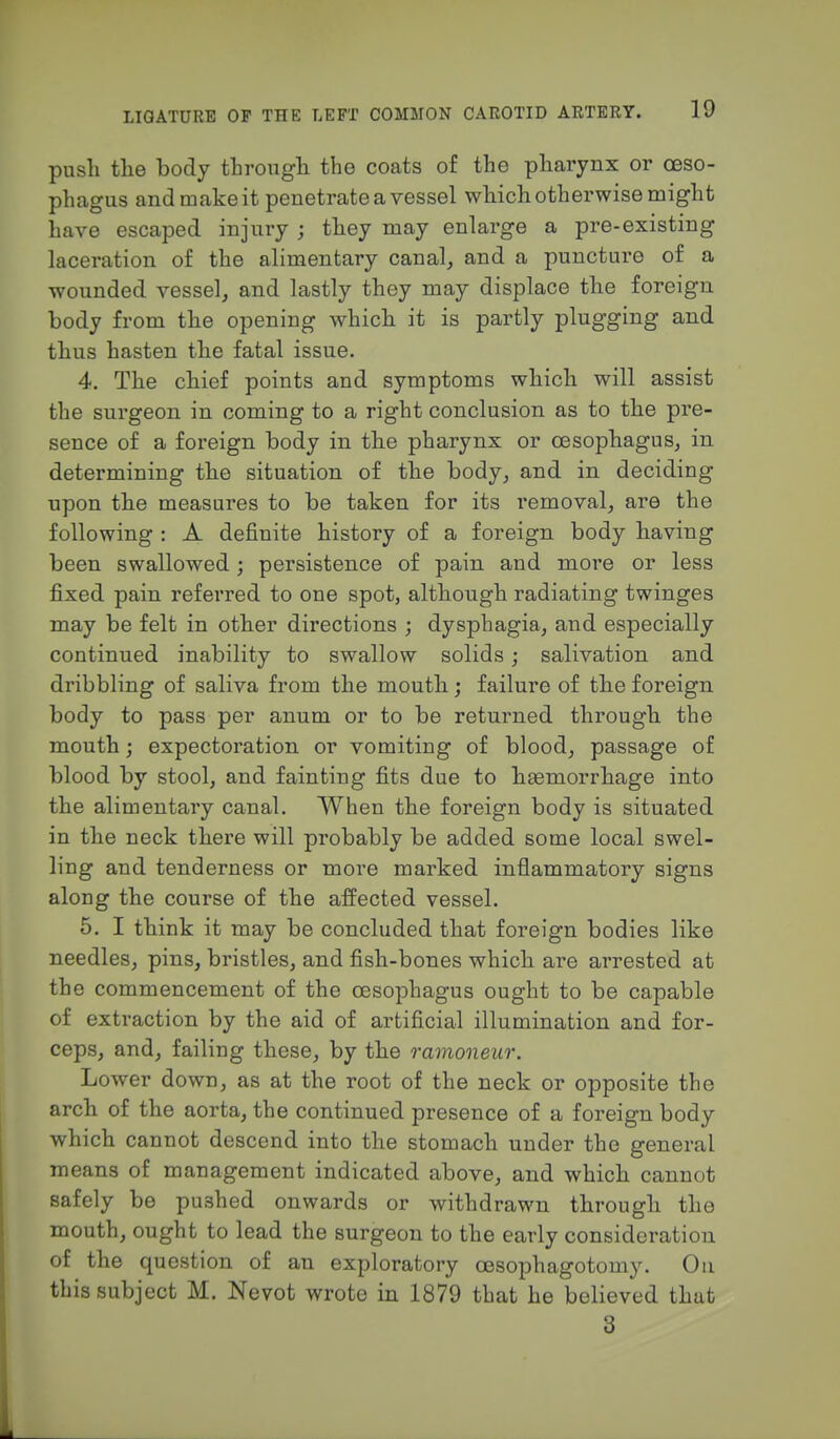 push the body through the coats of the pharynx or oeso- phagus and make it penetrate a vessel which otherwise might have escaped injury ; they may enlarge a pre-existing laceration of the alimentary canal, and a puncture of a wounded vessel, and lastly they may displace the foreign body from the opening which it is partly plugging and thus hasten the fatal issue. 4. The chief points and symptoms which will assist the surgeon in coming to a right conclusion as to the pre- sence of a foreign body in the pharynx or oesophagus, in determining the situation of the body, and in deciding upon the measures to be taken for its removal, are the following : A definite history of a foreign body having been swallowed; persistence of pain and more or less fixed pain referred to one spot, although radiating twinges may be felt in other directions ; dysphagia, and especially continued inability to swallow solids; salivation and dribbling of saliva from the mouth; failure of the foreign body to pass per anum or to be returned through the mouth; expectoration or vomiting of blood, passage of blood by stool, and fainting fits due to haemorrhage into the alimentary canal. When the foreign body is situated in the neck there will probably be added some local swel- ling and tenderness or more marked inflammatory signs along the course of the affected vessel. 5. I think it may be concluded that foreign bodies like needles, pins, bristles, and fish-bones which are arrested at the commencement of the oesophagus ought to be capable of extraction by the aid of artificial illumination and for- ceps, and, failing these, by the ramoneur. Lower down, as at the root of the neck or opposite the arch of the aorta, the continued presence of a foreign body which cannot descend into the stomach under the general means of management indicated above, and which cannot safely be pushed onwards or withdrawn through the mouth, ought to lead the surgeon to the early consideration of the question of an exploratory oesophagotomy. Ou this subject M. Nevot wrote in 1879 that he believed that 3