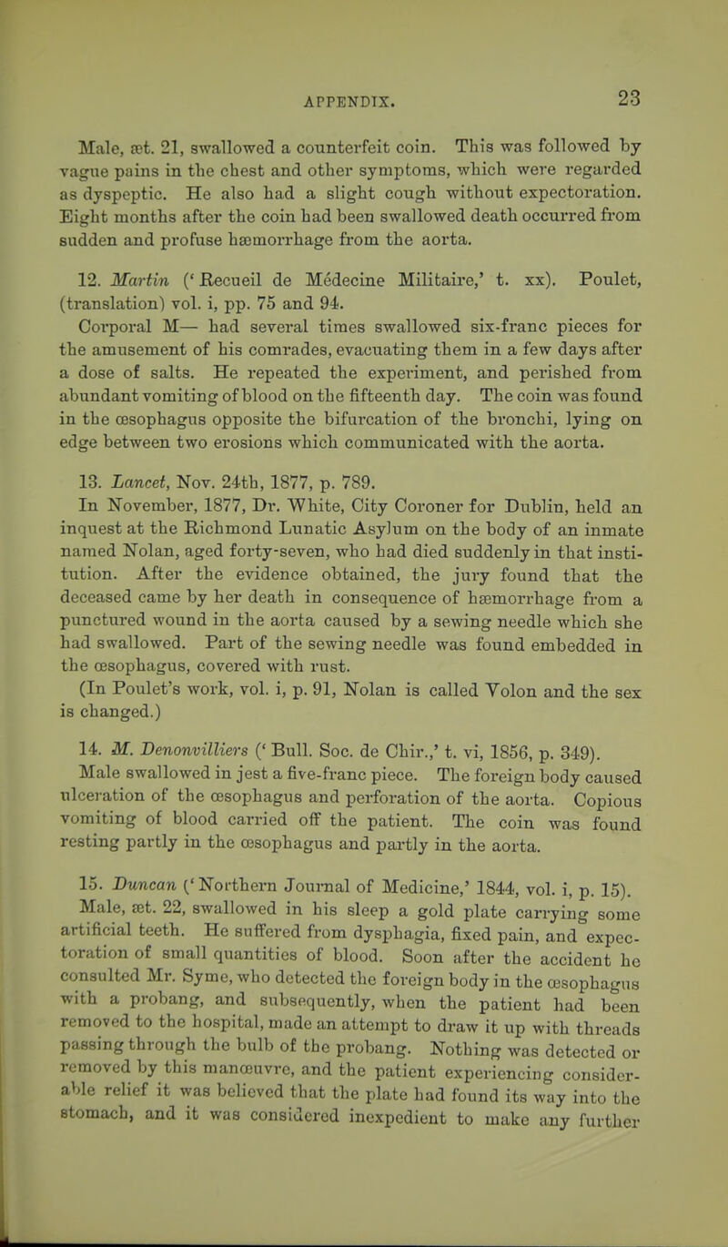 Male, act. 21, swallowed a counterfeit coin. This was followed by vague pains in the chest and other symptoms, which were regarded as dyspeptic. He also had a slight cough without expectoration. Eight months after the coin had been swallowed death occurred from sudden and profuse haemorrhage from the aorta. 12. Martin {' Recueil de Medecine Militaire,' t. xx). Poulet, (translation) vol. i, pp. 75 and 94. Corporal M— had several times swallowed six-franc pieces for the amusement of his comrades, evacuating them in a few days after a dose of salts. He repeated the experiment, and perished from abundant vomiting of blood on the fifteenth day. The coin was found in the oesophagus opposite the bifurcation of the bronchi, lying on edge between two erosions which communicated with the aorta. 13. Lancet, Nov. 24th, 1877, p. 789. In November, 1877, Dr. White, City Coroner for Dublin, held an inquest at the Richmond Lunatic Asylum on the body of an inmate named Nolan, aged forty-seven, who had died suddenly in that insti- tution. After the evidence obtained, the jury found that the deceased came by her death in consequence of haemorrhage from a punctured wound in the aorta caused by a sewing needle which she had swallowed. Part of the sewing needle was found embedded in the oesophagus, covered with rust. (In Poulet 's work, vol. i, p. 91, Nolan is called Volon and the sex is changed.) 14. M. Denonvilliers (' Bull. Soc. de Chir.,' t. vi, 1856, p. 349). Male swallowed in jest a five-franc piece. The foreign body caused ulceration of the oesophagus and perforation of the aorta. Copious vomiting of blood carried off the patient. The coin was found resting partly in the oesophagus and partly in the aorta. 15. Duncan ('Northern Journal of Medicine,' 1844, vol. i, p. 15). Male, a5t. 22, swallowed in his sleep a gold plate carrying some artificial teeth. He suffered from dysphagia, fixed pain, and expec- toration of small quantities of blood. Soon after the accident he consulted Mr. Syme, who detected the foreign body in the oesophagus with a probang, and subsequently, when the patient had been removed to the hospital, made an attempt to draw it up with threads passing through the bulb of the probang. Nothing was detected or removed by this manoeuvre, and the patient experiencing consider- able relief it was believed that the plate had found its way into the stomach, and it was considered inexpedient to make any further