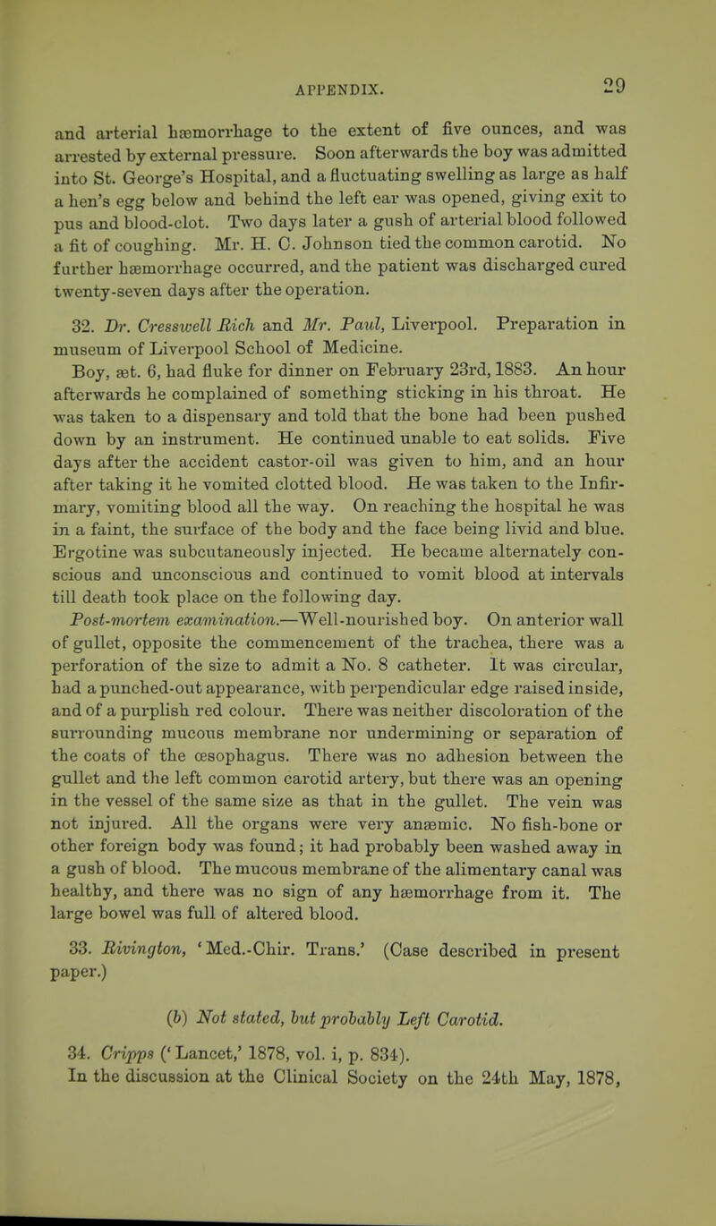 and arterial hemorrhage to the extent of five ounces, and was arrested by external pressure. Soon afterwards the boy was admitted into St. George's Hospital, and a fluctuating swelling as large as half a hen's egg below and behind the left ear was opened, giving exit to pus and blood-clot. Two days later a gush of arterial blood followed a fit of coughing. Mr. H. C. Johnson tied the common carotid. No further haemorrhage occurred, and the patient was discharged cured twenty-seven days after the operation. 32. Dr. Cresswell Rich and Mr. Paul, Liverpool. Preparation in museum of Liverpool School of Medicine. Boy, a3t. 6, had fluke for dinner on February 23rd, 1883. An hour afterwards he complained of something sticking in his throat. He was taken to a dispensary and told that the bone had been pushed down by an instrument. He continued unable to eat solids. Five days after the accident castor-oil was given to him, and an hour after taking it he vomited clotted blood. He was taken to the Infir- mary, vomiting blood all the way. On reaching the hospital he was in a faint, the sui-face of the body and the face being livid and blue. Ergotine was subcutaneously injected. He became alternately con- scious and unconscious and continued to vomit blood at intervals till death took place on the following day. Post-mortem examination.—Well-nourished boy. On anterior wall of gullet, opposite the commencement of the trachea, there was a perforation of the size to admit a No. 8 catheter. It was circular, had a punched-out appearance, with perpendicular edge raised inside, and of a purplish red colour. There was neither discoloration of the sui'iounding mucous membrane nor undermining or separation of the coats of the oesophagus. There was no adhesion between the gullet and the left common carotid artery, but there was an opening in the vessel of the same size as that in the gullet. The vein was not injured. All the organs were very anaemic. No fish-bone or other foreign body was found; it had probably been washed away in a gush of blood. The mucous membrane of the alimentary canal was healthy, and there was no sign of any haemorrhage from it. The large bowel was full of altered blood. 33. Rivington, 'Med.-Chir. Trans.' (Case described in present paper.) (fc) Not stated, but probably Left Carotid. 34. Cripps (' Lancet,' 1878, vol. i, p. 834). In the discussion at the Clinical Society on the 24th May, 1878,