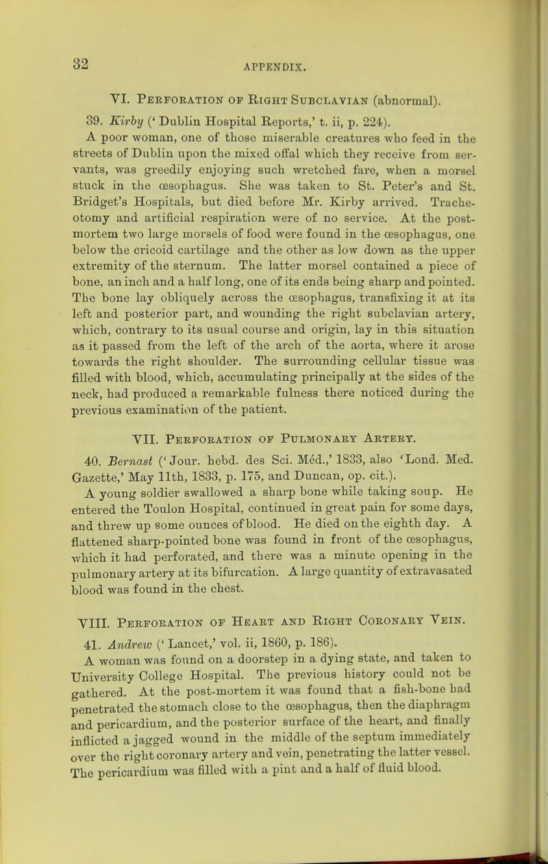 VI. Perforation of Right Subclavian (abnormal). 89. Eirby (' Dublin Hospital Reports,' t. ii, p. 224). A poor woman, one of those miserable creatures wbo feed in tbe streets of Dublin upon tbe mixed offal wbicb tbey receive from ser- vants, was greedily enjoying such wretched fare, wben a morsel stuck in the oesophagus. She was taken to St. Peter's and St. Bridget's Hospitals, but died before Mr. Kirby arrived. Trache- otomy and artificial respiration were of no service. At the post- mortem two large morsels of food were found in the oesophagus, one below the cricoid cartilage and the other as low down as the upper extremity of the sternum. The latter morsel contained a piece of bone, an inch and a half long, one of its ends being sharp and pointed. The bone lay obliquely across the oesophagus, transfixing it at its left and posterior part, and wounding the right subclavian artery, which, contrai-y to its usual course and origin, lay in this situation as it passed from the left of the arch of the aorta, where it arose towards the right shoulder. The surrounding cellular tissue was filled with blood, which, accumulating principally at the sides of the neck, had produced a remarkable fulness there noticed during the previous examination of the patient. VII. Perforation of Pulmonary Artery. 40. Bernast ('Jour. hebd. des Sci. Med.,'1833, also 'Lond. Med. Gazette,' May 11th, 1833, p. 175, and Duncan, op. cit.). A young soldier swallowed a sharp bone while taking soup. He entered the Toulon Hospital, continued in great pain for some days, and threw up some ounces of blood. He died on the eighth day. A flattened sharp-pointed bone was found in front of the oesophagus, which it had perforated, and there was a minute opening in the pulmonary artery at its bifurcation. A large quantity of extravasated blood was found in the chest. VIII. Perforation of Heart and Right Coronary Vein. 41. Andrew (' Lancet,' vol. ii, 1860, p. 186). A woman was found on a doorstep in a dying state, and taken to University College Hospital. The previous history could not be gathered. At the post-mortem it was found that a fish-bone had penetrated the stomach close to the oesophagus, then the diaphragm and pericardium, and the posterior surface of the heart, and finally inflicted a jagged wound in the middle of the septum immediately over the right coronary artery and vein, penetrating the latter vessel. The pericardium was filled with a pint and a half of fluid blood.