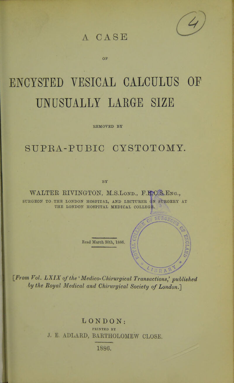 OP ENCYSTED VESICAL CALCULUS OF UNUSUALLY LARGE SIZE EKMOVBD BY SUPRA-PUBIC CYSTOTOMY. BY WALTER RIVINGTON, M.S.Lond., P-TOI^Eng., SrnOEON TO the LONDON hospital, and LECTITHER QN StBGEEY AT THE LONDON HOSPITAL MEDICAL COLLEGE. Read March 80th, 1886. [From Vol. LXIX of the ' Medico-Chirurgical Transactions,' published by the Royal Medical and Chirurgical Society of London.'] LONDON: PniNTED BY J. E, ADLARD, BARTHOLOMEW CLOSE. 188G.