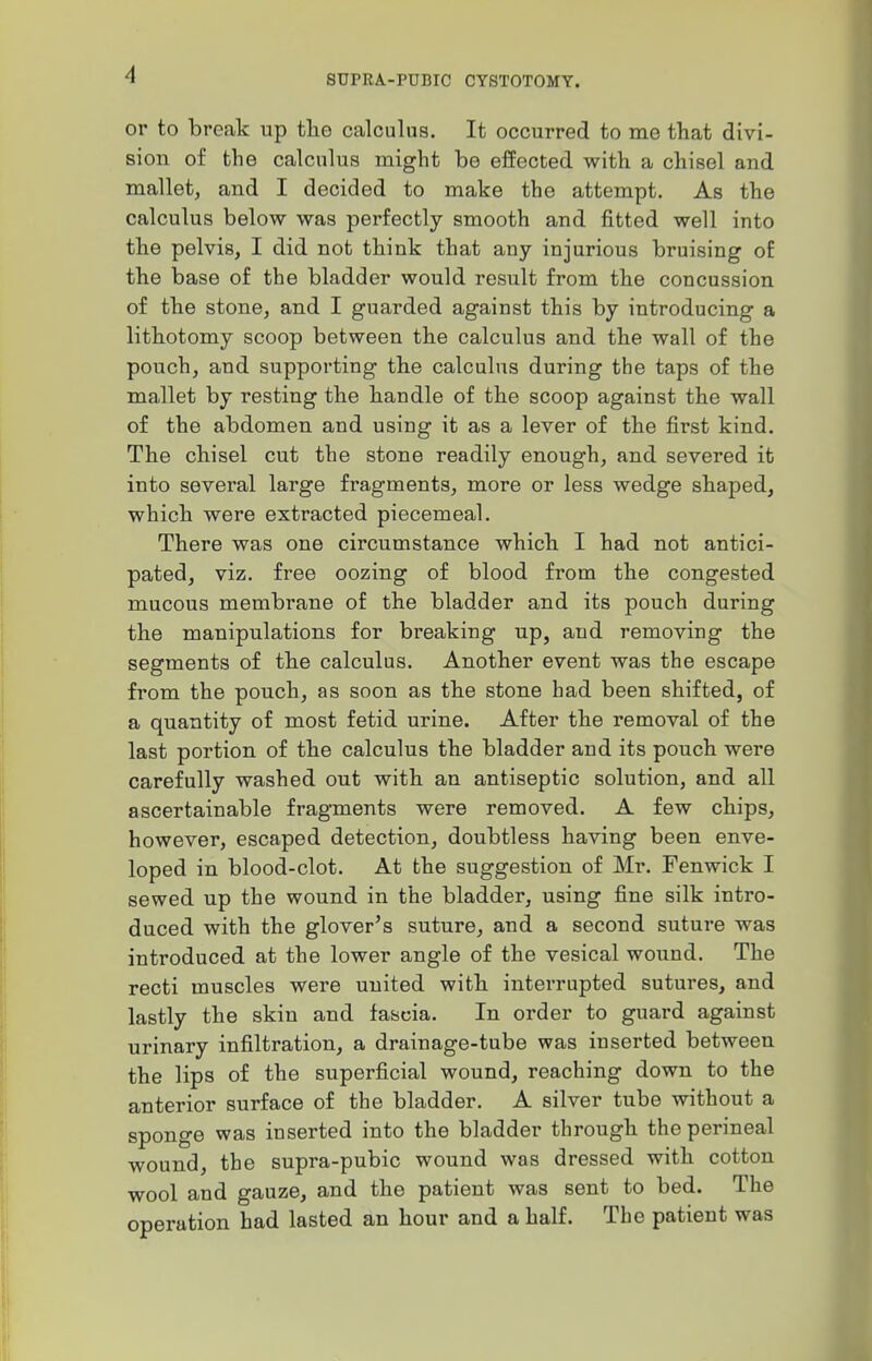 or to break up the calculus. It occurred to me that divi- sion of the calculus might be effected with a chisel and mallet, and I decided to make the attempt. As the calculus below was perfectly smooth and fitted well into the pelvis, I did not think that any injurious bruising of the base of the bladder would result from the concussion of the stone, and I guarded against this by introducing a lithotomy scoop between the calculus and the wall of the pouch, and supporting the calculus during the taps of the mallet by resting the handle of the scoop against the wall of the abdomen and using it as a lever of the first kind. The chisel cut the stone readily enough, and severed it into several large fragments, more or less wedge shaped, which were extracted piecemeal. There was one circumstance which I had not antici- pated, viz. free oozing of blood from the congested mucous membrane of the bladder and its pouch during the manipulations for breaking up, and removing the segments of the calculus. Another event was the escape from the pouch, as soon as the stone had been shifted, of a quantity of most fetid urine. After the removal of the last portion of the calculus the bladder and its pouch were carefully washed out with an antiseptic solution, and all ascertainable fragments were removed. A few chips, however, escaped detection, doubtless having been enve- loped in blood-clot. At the suggestion of Mr. Fenwick I sewed up the wound in the bladder, using fine silk intro- duced with the glover's suture, and a second suture was introduced at the lower angle of the vesical wound. The recti muscles were united with interrupted sutures, and lastly the skin and fascia. In order to guard against urinary infiltration, a drainage-tube was inserted between the lips of the superficial wound, reaching down to the anterior surface of the bladder. A silver tube without a sponge was inserted into the bladder through the perineal wound, the supra-pubic wound was dressed with cotton wool and gauze, and the patient was sent to bed. The operation had lasted an hour and a half. The patient was
