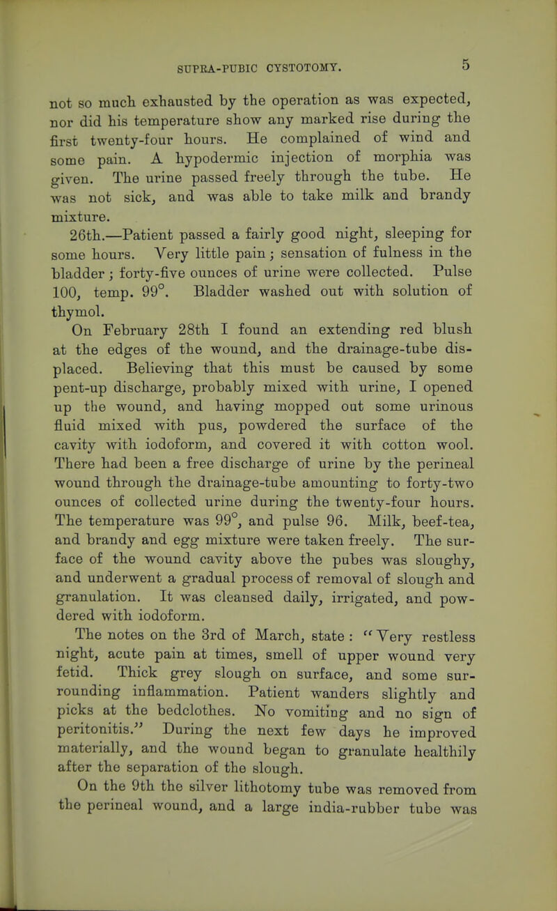 not 80 mucli exhausted by the operation as was expected, nor did his temperature show any marked rise during the first twenty-four hours. He complained of wind and some pain. A hypodermic injection of morphia was given. The urine passed freely through the tube. He was not sick, and was able to take milk and brandy mixture. 26th.—Patient passed a fairly good night, sleeping for some hours. Very little pain; sensation of fulness in the bladder; forty-five ounces of urine were collected. Pulse 100, temp. 99°. Bladder washed out with solution of thymol. On February 28th I found an extending red blush at the edges of the wound, and the drainage-tube dis- placed. Believing that this must be caused by some pent-up discharge, probably mixed with urine, I opened up the wound, and having mopped out some urinous fluid mixed with pus, powdered the surface of the cavity with iodoform, and covered it with cotton wool. There had been a free discharge of urine by the perineal wound through the drainage-tube amounting to forty-two ounces of collected urine during the twenty-four hours. The temperature was 99°, and pulse 96. Milk, beef-tea, and brandy and egg mixture were taken freely. The sur- face of the wound cavity above the pubes was sloughy, and underwent a gradual process of removal of slough and granulation. It was cleansed daily, irrigated, and pow- dered with iodoform. The notes on the 3rd of March, state : Very restless night, acute pain at times, smell of upper wound very fetid. Thick grey slough on surface, and some sur- rounding inflammation. Patient wanders slightly and picks at the bedclothes. No vomiting and no sign of peritonitis.^' During the next few days he improved materially, and the wound began to granulate healthily after the separation of the slough. On the 9th the silver lithotomy tube was removed from the perineal wound, and a large india-rubber tube was