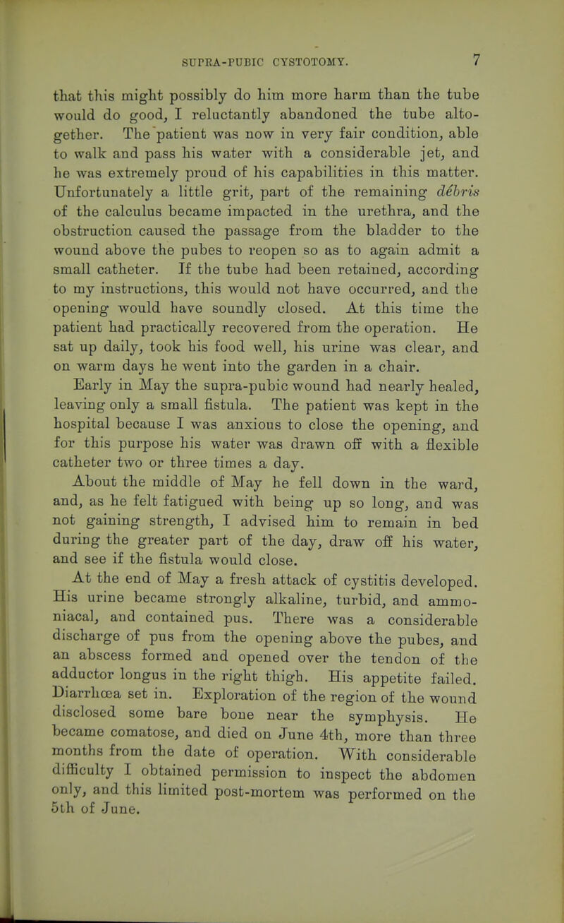 that this might possibly do him more harm than the tube would do goodj I reluctantly abandoned the tube alto- gether. The patient was now in very fair condition, able to walk and pass his water with a considerable jet, and he was extremely proud of his capabilities in this matter. Unfortunately a little grit, part of the remaining debris of the calculus became impacted in the urethra, and the obstruction caused the passage from the bladder to the wound above the pubes to reopen so as to again admit a small catheter. If the tube had been retained, according to my instructions, this would not have occurred, and the opening would have soundly closed. At this time the patient had practically recovered from the operation. He sat up daily, took his food well, his urine was clear, and on warm days he went into the garden in a chair. Early in May the supra-pubic wound had nearly healed, leaving only a small fistula. The patient was kept in the hospital because I was anxious to close the opening, and for this purpose his water was drawn off with a flexible catheter two or three times a day. About the middle of May he fell down in the ward, and, as he felt fatigued with being up so long, and was not gaining strength, I advised him to remain in bed during the greater part of the day, draw off his water, and see if the fistula would close. At the end of May a fresh attack of cystitis developed. His urine became strongly alkaline, turbid, and ammo- niacal, and contained pus. There was a considerable discharge of pus from the opening above the pubes, and an abscess formed and opened over the tendon of the adductor longus in the right thigh. His appetite failed. Diarrhoea set in. Exploration of the region of the wound disclosed some bare bone near the symphysis. He became comatose, and died on June 4th, more than three months from the date of operation. With considerable difficulty I obtained permission to inspect the abdomen only, and this limited post-mortem was performed on the Sth of June.