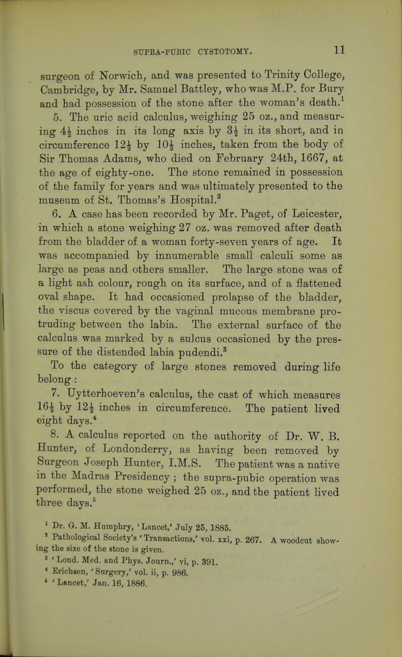 surgeon of Norwich^ and was presented to Trinity College, Cambridge, by Mr. Samuel Battley, who was M.P. for Bury and had possession of the stone after the woman's death.^ 5. The uric acid calculus, weighing 25 oz., and measur- ing 4^ inches in its long axis by 3^ in its short, and in circumference 12^ by 10^ inches, taken from the body of Sir Thomas Adams, who died on February 24th, 1667, at the age of eighty-one. The stone remained in possession of the family for years and was ultimately presented to the museum of St. Thomas's Hospital.^ 6. A case has been recorded by Mr. Paget, of Leicester, in which a stone weighing 27 oz. was removed after death from the bladder of a woman forty-seven years of age. It was accompanied by innumerable small calculi some as large as peas and others smaller. The large stone was of a light ash colour, rough on its surface, and of a flattened oval shape. It had occasioned prolapse of the bladder, the viscus covered by the vaginal mucous membrane pro- truding between the labia. The external surface of the calculus was marked by a sulcus occasioned by the pres- sure of the distended labia pudendi.^ To the category of large stones removed during life belong : 7. TJytterhoeven's calculus, the cast of which measures 16^ by 12^ inches in circumference. The patient lived eight days.* 8. A calculus reported on the authority of Dr. W. B. Hunter, of Londonderry, as having been removed by Surgeon Joseph Hunter, I.M.S. The patient was a native in the Madras Presidency ; the supra-pubic operation was performed, the stone weighed 25 oz., and the patient lived three days.^ > Dr. G. M. Humphry, ' Lancet,' .July 25, 1885. » Pathological Society's ' Transactions,' vol. xxi, p. 267. A woodcut show- ing the size of the stone is given. ' ' Lond. Med. and Phys. Journ,,' vi, p. 391. * Erichsen, ' Surgery,' vol. ii, p. 986. ' ' Lancet,' Jan. 16, 1886.