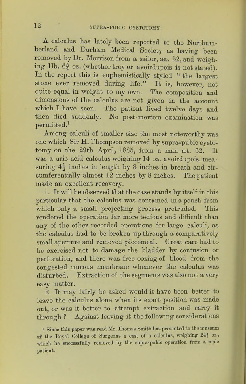 A calculus has lately been reported to the Northum- berland and Durham Medical Society as having been removed by Dr. Morrison from a sailor, set. 52, and weigh- ing lib. 6| oz. (whether troy or avoirdupois is not stated). In the report this is euphemistically styled  the largest stone ever removed during life. It is, however, not quite equal in weight to my own. The composition and dimensions of the calculus are not given in the account which I have seen. The patient lived twelve days and then died suddenly. No post-mortem examination was permitted.^ Among calculi of smaller size the most noteworthy was one which Sir H. Thompson removed by supra-pubic cysto- tomy on the 29th April, 1885, from a man eet. 62. It was a uric acid calculus weighing 14 oz. avoirdupois, mea- suring 4^ inches in length by 3 inches in breath and cir- cumferentially almost 12 inches by 8 inches. The patient made an excellent recovery. 1. It will be observed that the case stands by itself in this particular that the calculus was contained in a pouch from which only a small projecting process protruded. This rendered the operation far more tedious and difficult than any of the other recorded operations for large calculi, as the calculus had to be broken up through a comparatively small aperture and removed piecemeal. Great care had to be exercised not to damage the bladder by contusion or perforation, and there was free oozing of blood from the congested mucous membrane whenever the calculus was disturbed. Extraction of the segments was also not a very easy matter. 2. It may fairly be asked would it have been better to leave the calculus alone when its exact position was made out, or was it better to attempt extraction and carry it through ? Against leaving it the following considerations 1 Since this paper was read Mr. Thomas Smith has presented to the museum of the Koyal College of Surgeons a cast of a calculus, weighing 24J oz., which he successfully removed by the supra-pubic operation from a male patient.