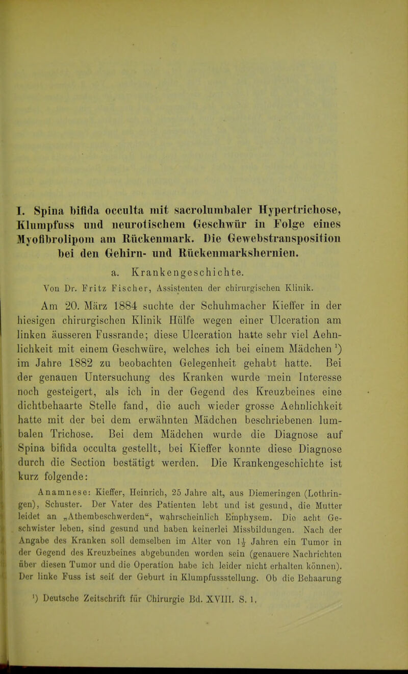 Klunipfuss und iiem'otisclieni Geschwür in Folge eines Myofibroliponi am Rückenmark. Die Gewehstransposition bei den Gehirn- und Rückenmarkshernien. a. Krankengeschichte. Vou Dr. Fritz Fischer, Assistenten der chirurgischen Klinik. Am 20. März 1884 suchte der Schuhmacher Kieffer in der hiesigen chirurgischen Klinik Hülfe wegen einer Ulceration am linken äusseren Fussrande; diese Ulceration hatte sehr viel Aehn- lichkeit mit einem Geschwüre, welches ich bei einem Mädchen') im Jahre 1882 zu beobachten Gelegenheit gehabt hatte. Bei der genauen Untersuchung des Kranken wurde mein Interesse noch gesteigert, als ich in der Gegend des Kreuzbeines eine dichtbehaarte Stelle fand, die auch wieder grosse Aehnlichkeit hatte mit der bei dem erwähnten Mädchen beschriebenen lum- balen Trichose. Bei dem Mädchen wurde die Diagnose auf Spina bifida occulta gestellt, bei Kieffer konnte diese Diagnose durch die Section bestätigt werden. Die Krankengeschichte ist kurz folgende: Anamnese: Kieffer, Heinrich, 25 Jahre alt, aus Dieraeringen (Lothrin- gen), Schuster. Der Vater des Patienten lebt und ist gesund, die Mutter leidet an „Athembeschwerden, wahrscheinlich Emphysem. Die acht Ge- schwister leben, sind gesund und haben keinerlei Missbildungen. Nach der Angabe des Kranken soll demselben im Alter von 1^ Jahren ein Tumor in der Gegend des Kreuzbeines abgebunden worden sein (genauere Nachrichten über diesen Tumor und die Operation habe ich leider nicht erhalten können). Der linke Fuss ist seit der Geburt in Klumpfussstellung. Ob die Behaarung ') Deutsche Zeitschrift für Chirurgie Bd. XVIII. S. 1. I