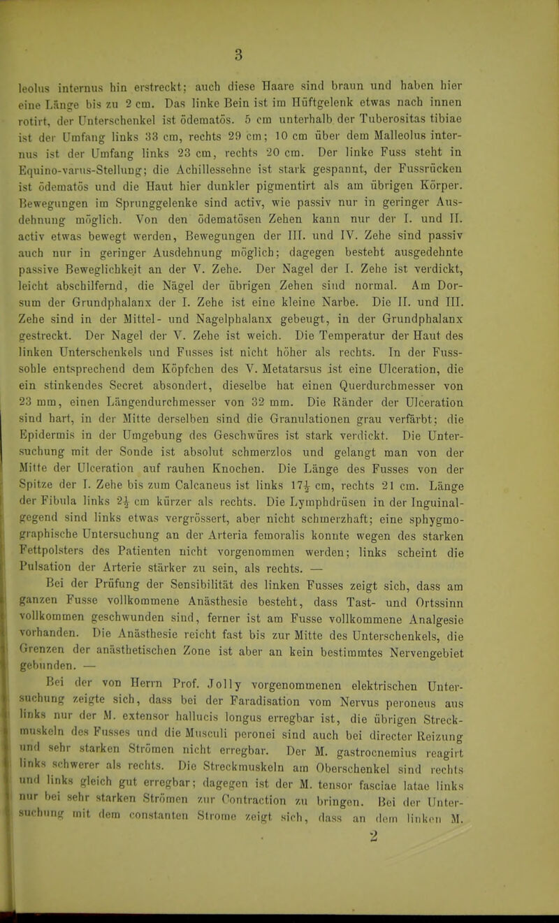 leolus internus hin erstreckt; auch diese Haare sind braun und haben hier eine Län?e bis zu 2 cm. Das linke Bein ist im Riaftgelenk etwas nach innen rotirt, der Unterschenkel ist ödematös. 5 cm unterhalb der Tuberositas tibiae ist der Umfang links 33 cm, rechts 29 cm; 10 cm über dem Malleolus inter- nus ist der Umfang links 23 cm, rechts 20 cm. Der linke Fuss steht in Equino-varus-StelUiug; die Achillessehne ist stark gespannt, der Fussrückeu ist ödematös und die Haut hier dunkler pigmentirt als am übrigen Körper. Bewegungen im Sprunggelenke sind activ, wie passiv nur in geringer Aus- dehnunfr möglich. Von den ödematösen Zehen kann nur der I. und II. activ etwas bewegt werden, Bewegungen der III. und IV. Zehe sind passiv auch nur in geringer Ausdehnung möglich; dagegen besteht ausgedehnte passive Beweglichkeit an der V. Zehe. Der Nagel der I. Zehe ist verdickt, leicht abschilfernd, die Nägel der übrigen Zehen sind normal. Am Der- sum der Grundphalanx der I. Zehe ist eine kleine Narbe. Die II. und III. Zehe sind in der Mittel- und Nagelphalanx gebeugt, in der Grundphalanx gestreckt. Der Nagel der V. Zehe ist weich. Die Temperatur der Haut des linken Unterschenkels und Fusses ist nicht höher als rechts. In der Fuss- sohle entsprechend dem Köpfchen des V. Metatarsus ist eine ülceration, die ein stinkendes Secret absondert, dieselbe hat einen Querdurchmesser von 23 mm, einen Längendurchmesser von 32 mm. Die Ränder der Ülceration sind hart, in der Mitte derselben sind die Granulationen grau verfärbt; die Epidermis in der Umgebung des Geschwüres ist stark verdickt. Die Unter- suchung mit der Sonde ist absolut schmerzlos und gelangt man von der Mitte der Ülceration auf rauhen Knochen. Die Länge des Fusses von der Spitze der I. Zehe bis zum Calcaneus ist links 17^ cm, rechts 21 cm. Länge der Fibula links 2| cm kürzer als rechts. Die Lymphdrüsen in der Inguinal- gegend sind links etwas vergrössert, aber nicht schmerzhaft; eine sphygmo- graphische Untersuchung an der Arteria femoralis konnte wegen des starken Fettpolsters des Patienten nicht vorgenommen werden; links scheint die Pulsation der Arterie stärker zu sein, als rechts. — Bei der Prüfung der Sensibilität des linken Fusses zeigt sich, dass am ganzen Fusse vollkommene Anästhesie besteht, dass Tast- und Ortssinn vollkommen geschwunden sind, ferner ist am Fiisse vollkommene Analgesie vorhanden. Die Anästhesie reicht fast bis zur Mitte des Unterschenkels, die Grenzen der anästhetischen Zone ist aber an kein bestimmtes Nervengebiet gebunden. — Bei der von Herm Prof. Jolly vorgenommenen elektrischen Unter- suchung zeigte sich, dass bei der Faradisation vom Nervus peroneus aus links nur der M. extensor hallucis longus erregbar ist, die übrigen Streck- muskeln des Fusses und die Musculi poronei sind auch bei directer Reizung und sehr starken Strömen nicht erregbar. Der M. gastrocnemius reagirt links schwerer als rechts. Die Streckmuskeln am Oberschenkel sind rechts und links gleich gut erregbar; dagegen ist der M. tensor fasciae latae links nur bei sehr starken Strömen zur Oontraction zu bringen. Bei der Unter- uchung mit dem constanten Strome zeigt sich, dass an dorn linken M. 2