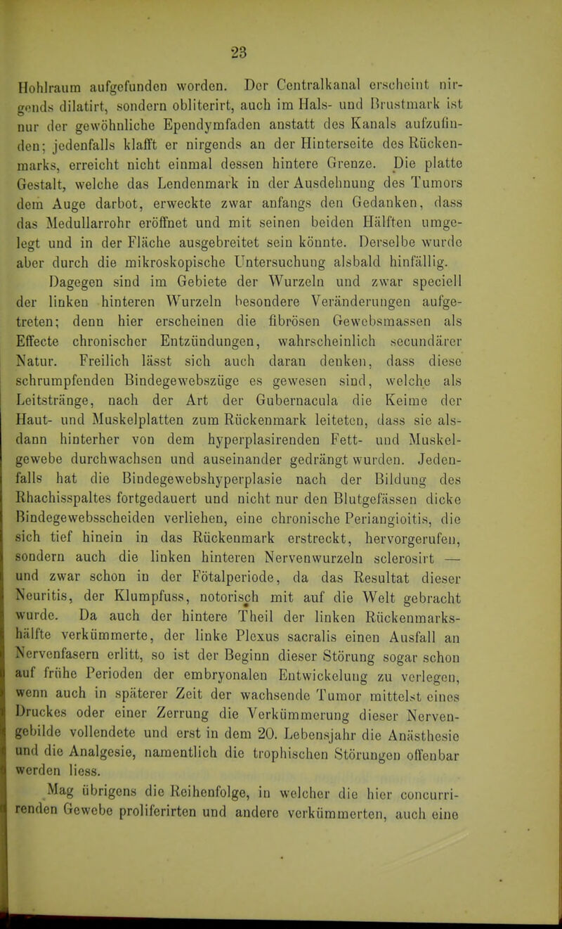 Hohlraum aufgefunden worden. Der Ccntralkanal erscheint nir- gends dilatirt, sondern obliterirt, auch im Hals- und Brustmarii ist nur der gewöhnliche Ependymfaden anstatt des Kanals aufzudn- den; jedenfalls klafft er nirgends an der Hinterseite des Rücken- marks, erreicht nicht einmal dessen hintere Grenze. Die platte Gestalt, welche das Lendenmark in der Ausdehnung des Tumors dem Auge darbot, erweckte zwar anfangs den Gedanken, dass das Medullarrohr eröffnet und mit seinen beiden Hälften umge- legt und in der Fläche ausgebreitet sein könnte. Derselbe wurde aber durch die mikroskopische Untersuchung alsbald hinfällig. Dagegen sind im Gebiete der Wurzeln und zwar speciell der linken hinteren Wurzeln besondere Veränderungen aufge- treten; denn hier erscheinen die fibrösen Gewcbsmassen als Effecte chronischer Entzündungen, wahrscheinlich secundärcr Natur. Freilich lässt sich auch daran denken, dass diese schrumpfenden Bindegewebszüge es gewesen sind, welche als Leitstränge, nach der Art der Gubernacula die Keime der Haut- und Muskelplatten zum Rückenmark leiteten, dass sie als- dann hinterher von dem hyperplasirenden Fett- und Muskel- gewebe durchwachsen und auseinander gedrängt wurden. Jeden- falls hat die Biudegewebshyperplasie nach der Bildung des Rhachisspaltes fortgedauert und nicht nur den Blutgefässen dicke Bindegewebsscheiden verliehen, eine chronische Periangioitis, die sich tief hinein in das Rückenmark erstreckt, hervorgerufen, sondern auch die linken hinteren Nervenwurzeln scierosirt — und zwar schon in der Fötalperiode, da das Resultat dieser Neuritis, der Klurapfuss, notorisch mit auf die Welt gebracht wurde. Da auch der hintere Theil der linken Rückenmarks- hälfte verkümmerte, der linke Plexus sacralis einen Ausfall an Nervenfasern erlitt, so ist der Beginn dieser Störung sogar schon auf frühe Perioden der embryonalen Eutwickelung zu verlegen, wenn auch in späterer Zeit der wachsende Tumor mittelst eines Druckes oder einer Zerrung die Verkümmerung dieser Nerven- gebilde vollendete und erst in dem 20. Lebensjahr die Anästhesie und die Analgesie, namentlich die trophischen Störungen olfenbar werden Hess. Mag übrigens die Reihenfolge, in welcher die hier concurri- renden Gewebe proliferirten und andere verkümmerten, auch eine