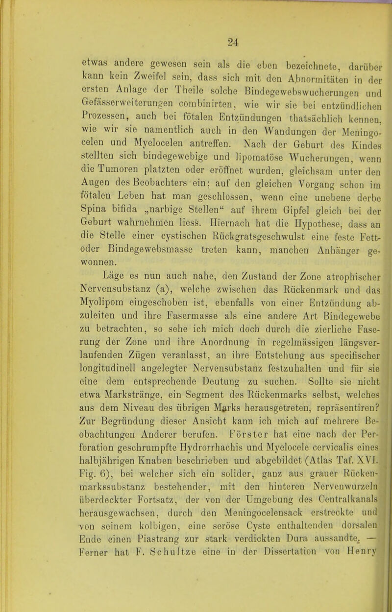 etwas andere gewesen sein als die eben bezeichnete, darüber kann kein Zweifel sein, dass sich mit den Abnormitäten in der ersten Anlage der Theile solche Bindegeweb.swucherungen und Gefässerwoiterungen corabinirten, wie wir sie bei entzündlichen Prozessen, auch bei fötalen Entzündungen thatsächlich kennen, wie wir sie namentlich auch in den Wandungen der Meningo- celen und Myelocelen antreffen. Nach der Geburt des Kindes stellten sich bindegewebige und lipomatöse Wucherungen, wenn die Tumoren platzten oder eröffnet wurden, gleichsam unter den Augen des Beobachters ein; auf den gleichen Vorgang schon im fötalen Leben hat man geschlossen, wenn eine unebene derbe Spina bifida „narbige Stellen auf ihrem Gipfel gleich bei der Geburt wahrnehmen liesö. Hiernach hat die Hypothese, dass an die Stelle einer cystischen Rückgratsgeschwulst eine feste Fett- oder Bindegewebsmasse treten kann, manchen Anhänger ge- wonnen. Läge es nun auch nahe, den Zustand der Zone atrophischer Nervensubstanz (a), welche zwischen das Rückenmark und das Myolipom eingeschoben ist, ebenfalls von einer Entzündung ab- zuleiten und ihre Fasermasse als eine andere Art Bindegewebe zu betrachten, so sehe ich mich doch durch die zierliche Fase- rung der Zone und ihre Anordnung in regelmässigen längsver- laufenden Zügen veranlasst, an ihre Entstehung aus specifischer longitudinell angelegter Nervensubstanz festzuhalten und für sie eine dem entsprechende Deutung zu suchen. Sollte sie nicht etwa Markstränge, ein Segment des Rückenmarks selbst, welches aus dem Niveau des übrigen M^rks herausgetreten, repräsentiren? Zur Begründung dieser Ansicht kann ich mich auf mehrere Be- obachtungen Anderer berufen. Förster hat eine nach der Per- foration geschrumpfte Hydrorrhachis und Myelocele cervicalis eines halbjährigen Knaben beschrieben und abgebildet (Atlas Taf. XVI. Fig. 6), bei welcher sich ein solider, ganz aus grauer Rücken- markssubstanz bestehender, mit den hinteren Nerveuwurzelri überdeckter Fortsatz, der von der Umgebung des Centralkanals herausgewachsen, durch den Meningocelensack erstreckte und von seinem kolbigen, eine seröse Cyste enthaltenden dorsalen Eude einen Piastrang zur stark verdickten Dura aussandte^ — Kerner hat F. Schnitze eine in der Dissertation von Henry