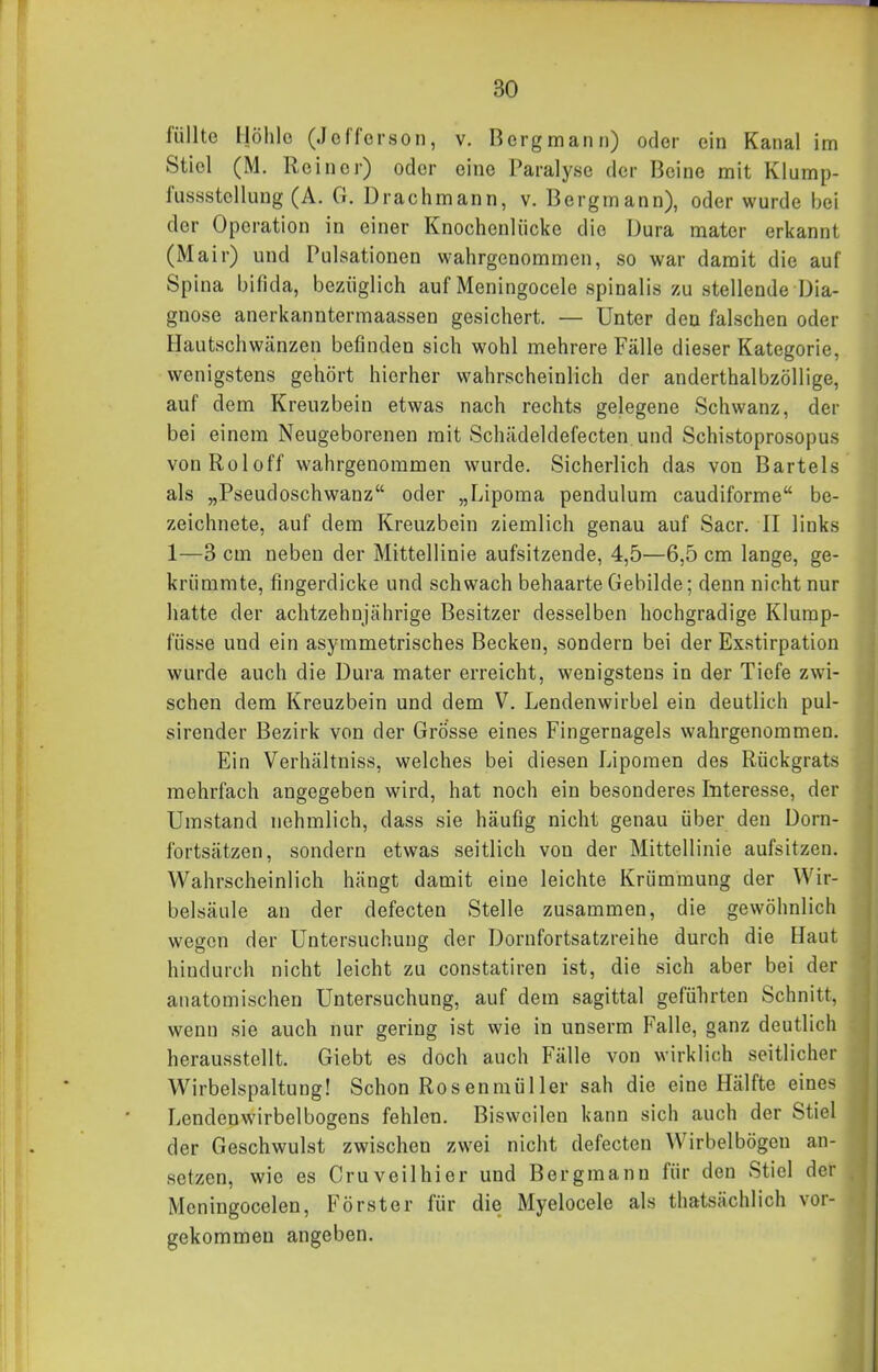 füllte Höhle (Jefferson, v. Bergmann) oder ein Kanal im Stiel (M. Reiner) oder eine Paralyse der Beine mit Klump- fiissstcllung (A. G. Drachmann, v. Bergmann), oder wurde bei der Operation in einer Knochcnliicke die Dura mater erkannt (Mair) und Pulsationen wahrgenommen, so war damit die auf Spina bifida, bezüglich auf Meningocele spinalis zu stellende Dia- gnose anerkanntermaassen gesichert. — Unter den falschen oder Hautschwänzen befinden sich wohl mehrere Fälle dieser Kategorie, wenigstens gehört hierher wahrscheinlich der anderthalbzöllige, auf dem Kreuzbein etwas nach rechts gelegene Schwanz, der bei einem Neugeborenen mit Schädeldefecten.und Schistoprosopus vonRoloff wahrgenommen wurde. Sicherlich das von Bartels als „Pseudoschwanz oder „Lipoma pendulum caudiforme be- zeichnete, auf dem Kreuzbein ziemlich genau auf Sacr. II links 1—3 cm neben der Mittellinie aufsitzende, 4,5—6,5 cm lange, ge- krümmte, fingerdicke und schwach behaarte Gebilde; denn nicht nur hatte der achtzehnjährige Besitzer desselben hochgradige Klump- füsse und ein asymmetrisches Becken, sondern bei der Exstirpation wurde auch die Dura mater erreicht, wenigstens in der Tiefe zwi- schen dem Kreuzbein und dem V. Lendenwirbel ein deutlich pul- sirender Bezirk von der Grösse eines Fingernagels wahrgenommen. Ein Verhältniss, welches bei diesen Lipomen des Rückgrats mehrfach angegeben wird, hat noch ein besonderes Interesse, der Umstand nehmlich, dass sie häufig nicht genau über den Dorn- fortsätzen, sondern etwas seitlich von der Mittellinie aufsitzen. Wahrscheinlich hängt damit eine leichte Krümmung der Wir- belsäule an der defecten Stelle zusammen, die gewöhnlich wegen der Untersuchung der Dornfortsatzreihe durch die Haut hindurch nicht leicht zu constatiren ist, die sich aber bei der anatomischen Untersuchung, auf dem sagittal geführten Schnitt, wenn sie auch nur gering ist wie in unserm Falle, ganz deutlich herausstellt. Giebt es doch auch Fälle von wirklich seitlicher Wirbelspaltung! Schon Rosenmüller sah die eine Hälfte eines Lendenwirbelbogens fehlen. Bisweilen kann sich auch der Stiel der Geschwulst zwischen zwei nicht defecten Wirbelbögen an- setzen, wie es Cr uv eil hier und Bergmann für den Stiel der Meningocelen, Förster für die Myelocele als thatsächlich vor- gekommen angeben.