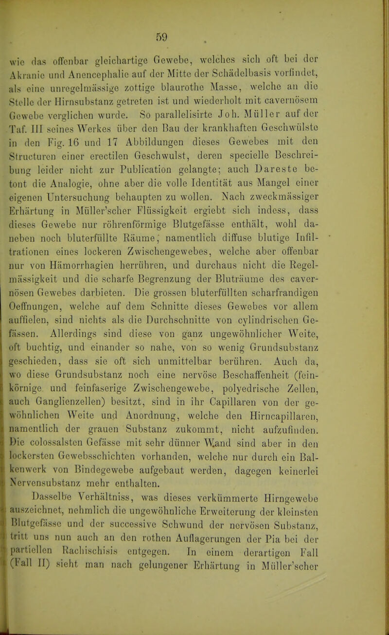 wie rlas olTcnbar gleichartige Gewebe, welches sich oft bei der Akranie und Anencephalic auf der Mitte der Schädelbasis vorfindet, als eine unregelmässige zottige blaurothe Masse, welche an die Stolle der Hirnsubstanz getreten ist und wiederholt mit cavernösem Gewebe verglichen wurde. So parallelisirte Joh. Müller auf der Taf. III seines Werkes über den Bau der krankhaften Geschwülste in den Fig. 16 und 17 Abbildungen dieses Gewebes mit den Structurcn einer erectilen Geschwulst, deren specielle Beschrei- bung leider nicht zur Publication gelangte; auch Darestc be- tont die Analogie, ohne aber die volle Identität aus Mangel einer eigenen Untersuchung behaupten zu wollen. Nach zweckmässiger Erhärtung in Müller'scher Flüssigkeit ergiebt sich indcss, dass dieses Gewebe nur röhrenförmige Blutgefässe enthält, wohl da- neben noch bluterfüllte Räume,' namentlich diffuse blutige Infil- trationen eines lockeren Zwischengewebes, welche aber offenbar nur von Hämorrhagien herrühren, und durchaus nicht die Regel- mässigkeit und die scharfe Begrenzung der Bluträume des caver- nösen Gewebes darbieten. Die grossen bluterfüllten scharfrandigen Oeffnungen, welche auf dem Schnitte dieses Gewebes vor allem auffielen, sind nichts als die Durchschnitte von cylindrischen Ge- fässen. Allerdings sind diese von ganz ungewöhnlicher Weite, oft buchtig, und einander so nahe, von so wenig Grundsubstanz geschieden, dass sie oft sich unmittelbar berühren. Auch da, wo diese Grundsubstanz noch eine nervöse Beschaffenheit (fein- körnige und feinfaserige Zwischengewebe, polyedrische Zellen, auch Ganglienzellen) besitzt, sind in ihr Capillareu von der ge- wöhnlichen Weite und Anordnung, welche den Hirncapillaren, namentlich der grauen Substanz zukommt, nicht aufzufinden. Die cülossalstcn Gefässe mit sehr dünner Wand sind aber in den lockersten Gewebsschichten vorhanden, welche nur durch ein Bal- kenwerk von Bindegewebe aufgebaut werden, dagegen keinerlei Nervensubstanz mehr enthalten. Dasselbe Verhältniss, was dieses verkümmerte Hirngewebe auszeichnet, nchmlich die ungewöhnliche Erweiterung der kleinsten Blutgefässe und der successive Schwund der nervösen Substanz, tritt uns nun auch an den rothen Auflagerungen der Pia bei der partiellen Rachischisis entgegen. In einem derartigen Fall (Fall II) sieht man nach gelungener Erhärtung in Müller'scher