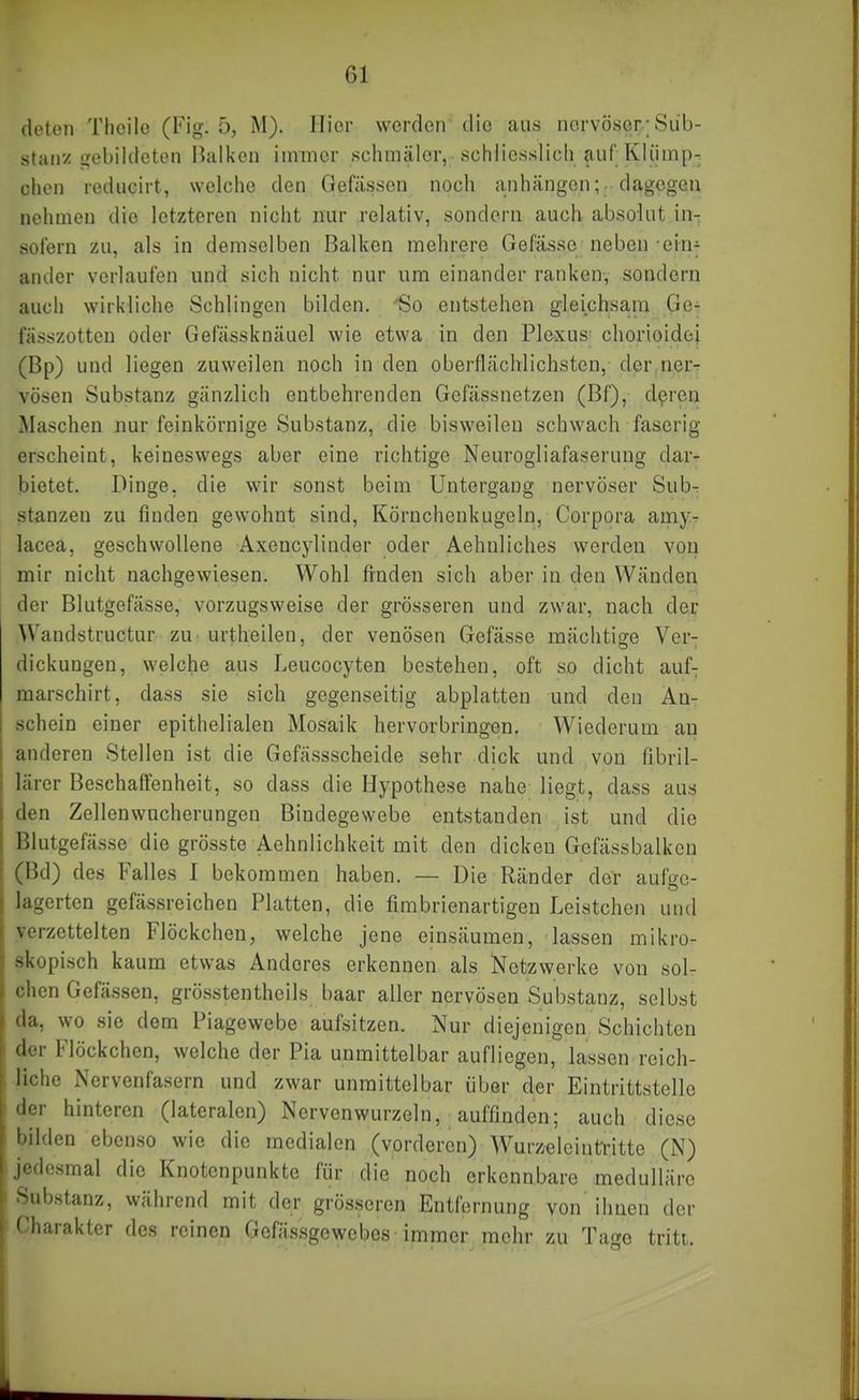 (lotoii Tlicilo (Fig. 5, M). Hier werden die aus nervöser; Sub- stan'/gebildeten Balken immer schmäler, schliesslich «auf;Kliimp- chen reducirt, welche den Oefässen noch anhängen;, dagegen nehmen die letzteren nicht nur relativ, sondern auch absolut in-; sofern zu, als in demselben Balken mehrere Gefässe neben ein^ ander verlaufen und sich nicht nur um einander ranken, sondern auch wirkliche Schlingen bilden. So entstehen gleichsam Ge- fässzotten oder Gefässknäuel wie etwa in den Plexus chorioidei (Bp) und liegen zuweilen noch in den oberflächlichsten, der ncr-r vösen Substanz gänzlich entbehrenden Gcfässnetzen (Bf), d^rcn Maschen nur feinkörnige Substanz, die bisweilen schwach faserig erscheint, keineswegs aber eine richtige Neurogliafaserung dar- bietet. Dinge, die wir sonst beim Untergang nervöser Sub^ stanzen zu finden gewohnt sind, Körnchenkugeln, Corpora amy-^ lacea, geschwollene Axencyliuder oder Aehnliches werden von mir nicht nachgewiesen. Wohl finden sich aber in den Wänden der Blutgefässe, vorzugsweise der grösseren und zwar, nach der Wandstructur zu urtheilen, der venösen Gefässe mächtige Ver- dickungen, welche aus Leucocyten bestehen, oft so dicht auf; marschirt, dass sie sich gegenseitig abplatten und den An- schein einer epithelialen Mosaik hervorbringen. Wiederum an anderen Stellen ist die Gefässscheide sehr dick und von fibril- lärer Beschaffenheit, so dass die Hypothese nahe liegt, dass aus den Zellenwncherungen Bindegewebe entstanden ist und die Blutgefässe die grösste Aehnlichkeit mit den dicken Gefässbalkcn (Bd) des Falles I bekommen haben. — Die Ränder der aufae- lagerten gefässreichen Platten, die fimbrienartigen Leistchen und verzettelten Flöckchen, welche jene einsäumen, lassen mikro- skopisch kaum etwas Anderes erkennen als Netzwerke von sol- chen Gefässen, grösstentheils baar aller nervösen Substanz, selbst da, wo sie dem Piagewebe aufsitzen. Nur diejenigen Schichten der Flöckchen, welche der Pia unmittelbar aufliegen, lassen reich- liche Nervenfasern und zwar unmittelbar über der Eintrittstelle der hinteren (lateralen) Nervenwurzeln, auffmden; auch diese bilden ebenso wie die medialen (vorderen) AVurzeleintrittc (N) jedesmal die Knotenpunkte für die noch erkennbare medulläre bstanz, während mit der grösseren Entfernung von ihnen der arakter des reinen Gcfässgewcbcs immer mehr zu Tage triti.