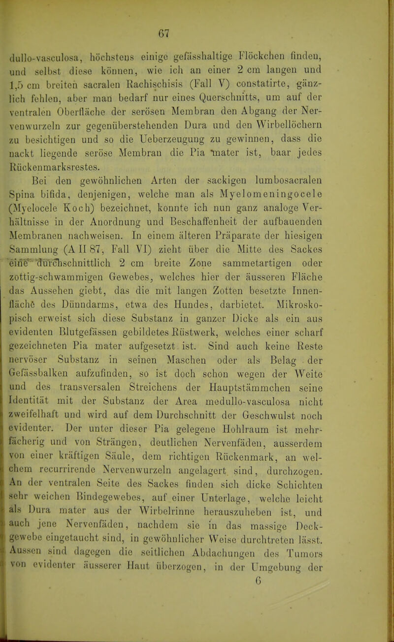 (lullo-vasculosa, höchsteus einige gefässhaltige Flöckchen findeu, und selbst diese können, wie ich an einer 2 cm langen und 1,5 cm breiten sacralen Rachischisis (Fall V) constatirte, gänz- lich fehlen, aber man bedarf nur eines Querschnitts, um auf der ventralen Oberfläche der serösen Membran den Abgang der Ner- venwurzeln zur gegenüberstehenden Dura und den Wirbellöchern zu besichtigen und so die Ueberzeugung zu gewinnen, dass die nackt liegende seröse Membran die Pia tnater ist, baar jedes Rückenmarksrestes. Bei den gewöhnlichen Arten der sackigen lumbosacralen Spina bifida, denjenigen, welche man als Myelomeningocele (Myelücele Koch) bezeichnet, konnte ich nun ganz analoge Ver- hältnisse in der Anordnung und Beschaffenheit der aufbauenden Membranen nachweisen. In einem älteren Präparate der hiesigen Sammlung (A II 87, Fall VI) zieht über die Mitte des Sackes 'eine''''durchschnittlich 2 cm breite Zone sammetartigen oder zottig-schwammigen Gewebes, welches hier der äusseren Fläche das Aussehen giebt, das die mit laugen Zotten besetzte Innen- flächö des Dünndarms, etwa des Hundes, darbietet. Mikrosko- pisch erweist sich diese Substanz in ganzer Dicke als ein aus evidenten Blutgefässen gebildetes Röstwerk, welches einer scharf gezeichneten Pia mater aufgesetzt ist. Sind auch keine Reste nervöser Substanz in seinen Maschen oder als Belag der Gefässbalken aufzufinden, so ist doch schon wegen der Weite und des transversalen Streichens der Hauptstämmchen seine Identität mit der Substanz der Area medullo-vasculosa nicht zweifelhaft und wird auf dem Durchschnitt der Geschwulst noch evidenter. Der unter dieser Pia gelegene Hohlraum ist mehr- fächerig und von Strängen, deutlichen Nervenfäden, ausserdem von einer kräftigen Säule, dem richtigen Rückenmark, an wel- chem recurrirende Nervenwurzeln angelagert sind, durchzogen. An der ventralen Seite des Sackes finden sich dicke Schichten sehr weichen Bindegewebes, auf einer Unterlage, welche leicht als Dura mater aus der Wirbelrinne herauszuheben ist, und auch jene Nervenfäden, nachdem sie in das massige Deck- gewebe eingetaucht sind, in gewöhnlicher Weise durchtreten lässt. Aussen sind dagegen die seitlichen Abdachungen des Tumors von evidenter äusserer Haut üi)crzogen, in der Umgebung der