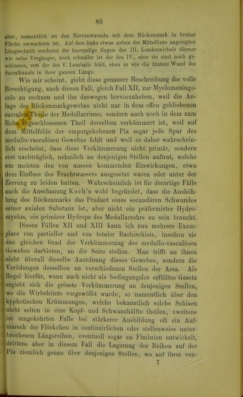aber, namentlich an den Nervenwurzeln mit dem Rückenmark in breiter Fläche verwachsen ist. Auf dem links etwas neben der Mittellinie angelegten Längsschnitt erscheint der knorpelige Bogen des III. Lendenwirbels diänner wie seine Vorgänger, noch schmäler ist der des IV., aber sie sind noch ge- schlossen, erst der des V. Lumbalis fehlt, eben so wie die hintere Wand des Sacralkanals in ihrer ganzen Länge. Wie mir scheint, giebt diese genauere Beschreibung die volle Berechtigung, auch diesen Fall, gleich Fall XII, zur Myelomeningo- cele zu rechnen und ihn deswegen hervorzuheben, weil die An- lage des Rückenraarkgewebes nicht nur in dem offen gebliebeneu sacralenil^heüe der Medullarrinne, sondern auch noch in dem zum RohiCAbgeschlossenen Theil derselben verkümmert ist, weil auf dem Mittelfelde der emporgehobenen Pia sogar jede Spur des medullo-vasculösen Gewebes fehlt und weil es daher wahrschein- lich erscheint, dass diese Verkümmerung nicht primär, sondern erst nachträglich, nehmlich an denjenigen Stellen auftrat, welche am meisten den von aussen kommenden Einwirkungen, etwa dem Einfluss des Fruchtwassers ausgesetzt waren oder unter der Zerrung zu leiden hatten. Wahrscheinlich ist für derartige Fälle auch die Anschauung Koch's wohl begründet, dass die Aushöh- lung des Rückenmarks das Product eines secundären Schwundes seiner axialen Substanz ist, aber nicht ein präformirter Hydro- myelus, ein primärer Hydrops des Medullarrohrs zu sein braucht. Diesen Fällen XII und XIII kann ich nun mehrere Exem- plare von partieller und von totaler Rachischisis, insofern sie den gleichen Grad der Verkümmerung des medullo-vasculösen Gewebes darbieten, an die Seite stellen. Man trift't an ihnen nicht überall dieselbe Anordnung dieses Gewebes, sondern die Verödungen desselben an verschiedenen Stellen der Area. Als Regel hierfür, wenn auch nicht als bedingungslos erfülltes Gesetz ergiebt sich die grösste Verkümmerung an denjenigen Stellen, wo die Wirbelrinrtc vorgewölbt wurde, so namentlich über den kyphotischen Krümmungen, welche bekanntlich solche Schisen nicht selten in eine Kopf- und Schwanzhälfte theilen, zweitens im umgekehrten Falle bei stärkerer Ausbildung oft ein Auf- marsch der Flöckchen in continuirlichen oder stellenweise unter- l»rochcnen Längsreihen, eventuell sogar zu Fimbrien entwickelt, drittens aber in diesem Fall die Lagerung der Reihen auf der l'ia ziemlich genau ül)er denjenigen Stellen, wo auf ihrer ven- 7