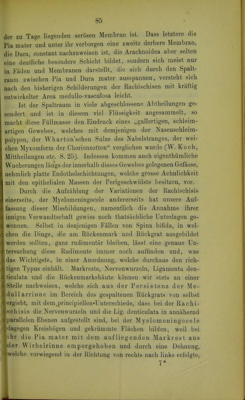 der zu Tage liegenden serösen Membran ist. üass letztere die Pia raater und unter ihr verborgen eine zweite derbere Membran, die Dura, constant nachzuweisen ist, die Arachnoidea aber selten eine deutliche besondere Schicht bildet, sondern sich meist nur in Fäden und Membranen darstellt, die sich durch den Spalt- raum zwischen Pia und Dura mater ausspannen, versteht sich nach den bisherigen Schilderungen der Rachischisen mit kräftig entwickelter Area raedullo-vasculosa leicht. Ist der Spaltraum in viele abgeschlossene Abtheilungen ge- sondert und ist in diesem viel Flüssigkeit angesammelt, so macht diese Füllmasse den Eindruck eines „gallertigen, schleim- artigen Gewebes, welches mit demjenigen der Nasenschleim- polypen, der Wharton'schen Sülze des Nabelstranges, der wei- chen Myxomform der Chorionzotten verglichen wurde (W. Koch, Mittheilungen etc. S. 25). Indessen kommen auch eigenthümliche Wucherungen längs der innerhalb dieses Gewebes gelegenen Gefässe, nehmlich platte Endothelschichtungen, welche grosse Aehnlichkeit mit den epithelialen Massen der Perlgeschwülste besitzen, vor. Durch die Aufzählung der Variationen der Rachischisis einerseits, der Myelomeningocele andererseits hat unsere Auf- fassung dieser Missbildungen, namentlich die Annahme ihrer innigen Verwandtscliaft gewiss noch thatsächliche Unterlagen ge- wonnen. Selbst in denjenigen Fällen von Spina bifida, in wel- chen die Dinge, die am Rückenmark und Rückgrat ausgebildet werden sollten, ganz rudimentär bleiben, lässt eine genaue Un- tersuchung diese Rudimente immer noch auffinden und, was das Wichtigste, in einer Anordnung, welche durchaus den rich- tigen Typus einhält. Markreste, Nervenwurzeln, Ligamenta den- ticulata und die Rückenmarkshäute können wir stets an einer Stelle nachweisen, welche sich aus der Persistenz der Me- dullarrinne im Bereich des gespaltenen Rückgrats von selbst eigiebt, mit dem.principiellen»Unterschiede, dass bei der R.achi- »ehisis die Nervenwurzeln und die Lig. denticulata in annähernd parallelen Ebenen aufgestellt sind, bei der Myelomeningocele dagegen Kreisbögen und gekrümmte Flächen bilden, weil bei 'hr die Pia mater mit dem aufliegenden Markrest aus er Wirbelrinne emporgehoben und durch eine Dehnung, eiche vorwiegend in der Richtung von rechts nach links erfolgte.