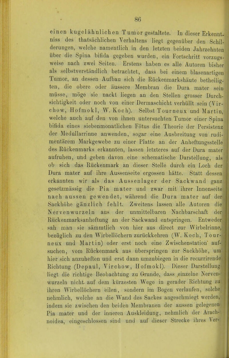 einen kugelähnlichen Tumor gestaltete. In dieser Erkennt, niss des thatsächlichen Verhaltens liegt gegenüber den Schil- derungen, welche namentlich in den letzten beiden Jahrzehnten über die Spina bifida gegeben wurden, ein Fortschritt vorzugs- weise nach zwei Seiten. Erstens haben es alle Autoren bisher als selbstverständlich betrachtet, dass bei einem blasenartigen Tumor, au dessen Aufbau sich die Rückenmarkshäute betlieilir/- ten, die obere oder äussere Membran die Dura mater sein müsse, möge sie nackt liegen an den Stellen grcsser Durch- sichtigkeit oder noch von einer Dermaschicht verhüllt sein (Vir- ehow, Hofmokl, W.Koch). Selbst Tourneux und Martin, welche auch auf den von ihnen untersuchten Tumor einer Spina bifida eines siebenmonatlichen Fötus die Theorie der Persistenz der Medullarrinne anwenden, sogar eine Ausbreitung von rudi- mentärem Markgewebe zu einer Platte an der Anheftungsstelle des Rückenmarks erkannten, lassen letzteres auf der Dura mater aufruhen, und geben davon eine schematische Darstellung, als ob sich das Rückenmark an dieser Stelle durch ein Loch der Dura mater auf ihre Aussenseite ergossen hätte. Statt dessen erkannten wir als das Aussenlager der Sackwand ganz gesetzmässig die Pia mater und zwar mit ihrer Innenseite nach aussen gewendet, während die Dura mater auf der Sackhöhe gänzlich fehlt. Zweitens lassen alle Autoren die Nerven wurzeln aus der unmittelbaren Nachbarschaft der Rückenmarksanheftung au der Sackwand entspringen. Entweder sah man sie sämmtlich von hier aus direct zur Wirbelrinne, bezüglich zu den Wirbellöchern zurückkehren (W. Koch, Tour- neux und Martin) oder erst noch eine Zwischenstation' auf- suchen, vom Rückenmark aus überspringen zur Sackhöhe, um hier sich anzuheften und erst dann umzubiegen in die recurrirende Richtung (Depaul, Virchow, Hofmokl). Dieser Darstellung liegt die richtige Beobachtung zu Grunde, dass .einzelne Nerven- wurzeln nicht auf dem kürzesten Wege in gerader Richtung zu ihren Wirbellöchern eilen, sondern im Bogen verlaufen, solche nehmlich, welche an die Wand des Sackes augeschmiegt werden, indem sie zwischen den beiden Membranen der aussen gelegenen Pia mater und der inneren Auskleidung, nehmlich der Arach- noidea, eingeschlossen sind und auf dieser Strecke ihres ^'er-
