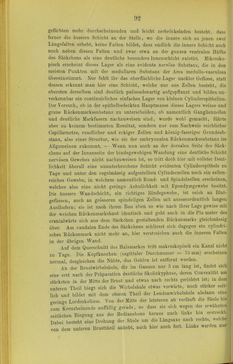 gefärbten mehr (hirchscheiiieriden und leicht zerbröckelnden besteht, dass ferner die äussere Schicht an der Stelle, wo die innere sich zu Jenen zwei Längsfalten erhebt, keine Fulten bildet, dass endlich die innere Schicht auch noch neben diesen Falten und zwar etwa an der ganzen ventralen Hälfte des Säckchens als eine deutliche besondere Innenschicht existirt. Mikrosko- pisch erscheint dieses Lager als eine evidente nervöse Substanz, die in den meisten Punkten mit der medullären Substanz der Area medullo-vasculosa übereinstimmt. Nur fehlt ihr das oberflächliche Lager nackter Gefässe, statt dessen erkennt man hier eine Schicht, welche nur aus Zellen besteht, die obersten derselben sind deutlich palissadenartig aufgepflanzt und bilden un- verkennbar ein continuirliches einfaches Lager von kleinen Cylinderepithelien. Uer Versuch, ob in der epithelbedeckten Hauptmasse dieses Lagers weisse und graue Riickenmarkssubstanz zu unterscheiden, ob namentlich Ganglienzellen und deutliche Markfasern nachzuweisen sind, wurde wohl gemacht, führte aber zu keinem bestimmten Resultat, sondern nur zum Nachweis reichlicher Gapillarnetze, rundlicher und eckiger Zellen und körnig-faseriger Grundsub- stanz, also einer Structur, wie sie der embryonalen Rückenmarkssubstanz im Allgemeinen zukommt. — • Wenn nun auch an der dorsalen Seite des Säck- chens auf der Innenseite der bindegewebigen Wandung eine deutliche Schicht nervösen Gewebes nicht nachzuweisen ist, so tritt doch hier mit vollster Deut- lichkeit überall eine ununterbrochene Schicht evidenten Cylinderepithels zu Tage und unter den regelmässig aufgestellten Cylinderzellen noch ein zellen- reiches Gewebe, in welchem namentlich Rund- und Spindelzellen erscheinen, welches also eine nicht geringe Aehnlichkeit mit Ependymgewebe besitzt. Die äussere Wandschicht, ein richtiges Bindegewebe, ist reich an Blut- gefässen, auch an grösseren spindeligen Zellen mit ausserordentlich langen Ausläufern; sie ist nach ihrem Bau eben so wie nach ihrer Lage gewiss mit der weichen Rückenmarkshaut identisch und geht auch in die Pia mater des cranialwärts sich aus dem Säckchen gestaltenden Rückenmarks gleichmässig über. Am caudalen Ende des Säckchens schliesst sich dagegen ein cyliudri- sches Rückenmark nicht mehr an, hier verstreichen auch die inneren Falten in der übrigen Wand. Auf dem Querschnitt des Halsmarkes tritt makroskopisch ein Kanal nicht zu Tage. Die Kopfknochen (sagittaler Durchmesser = 7Ö mm) erscheinen normal, desgleichen die Nähte, das Gehirn ist entfernt worden. An der Brustwirbelsäule, die im Ganzen nur 3 cm lang ist, findet sich eine erst nach der Präparation deutliche Skoliokyphose, deren Convexität am stärksten in der Mitte der Brust und etwas nach rechts gerichtet ist: in dem unteren Theil biegt sich die Wirbelsäule etwas vorwärts, noch stärker seit- lich und bildet mit dem oberen Theil der Lendenwirbelsäule alsdann eine geringe Lordoskoliosc. Von der Mitte der letzteren ab verläuft die Säule bis zum Kreuzbeinende auffällig gerade, so dass sie sich wegen der erwähnten seitlichen Biegung aus der Medianebene heraus nach links hm erstreckt. Dabei besteht eine Drehung der Säule um die Längsaxe nach rechts, welche von dorn unteren Brusttheil anhebt, auch hier noch fort. Links werden nur