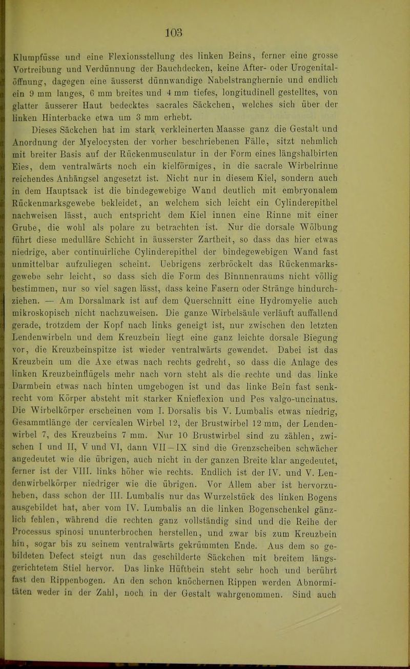 Kluinpfüsse und eine Flexionsstellung des linken Beins, ferner eine grosse Vortreibung und Verdünnung der Bauchdecken, keine After- oder Urogenital- öffuung, dagegen eine äusserst dünnwandige Nabelstrangbernie und endlich ein y mm langes, 6 mm breites und 4 mm tiefes, longitudinell gestelltes, von glatter äusserer Haut bedecktes sacrales Säckeben, welches sich über der linken Hinterbacke etwa um 3 mm erhebt. Dieses Säckchen hat im stark verkleinerten Maasse ganz die Gestalt und Anordnung der Myelocysten der vorher beschriebenen Fälle, sitzt nehmlich mit breiter Basis auf der Rückenrausculatur in der Form eines längshalbirten Eies, dem ventralwärts noch ein kielförmiges, in die sacrale Wirbelrinue reichendes Anhängsel angesetzt ist. Nicht nur in diesem Kiel, sondern auch in dem Hauptsack ist die bindegewebige Wand deutlich mit embryonalem Rückenmarksgewebe bekleidet, an welchem sich leicht ein Cylinderepithel nachweisen lässt, auch entspricht dem Kiel innen eine Rinne mit einer Grube, die wohl als polare zu betrachten ist. Nur die dorsale Wölbung führt diese medulläre Schicht in äusserster Zartheit, so dass das hier etwas niedrige, aber continuirliche Cylinderepithel der bindegewebigen Wand fast unmittelbar aufzuliegen scheint. Uebrigens zerbröckelt das Rückenmarks- gewebe sehr leicht, so dass sich die Form des Binnnenraums nicht völlig bestimmen, nur so viel sagen lässt, dass keine Fasern oder Stränge hindurch- ziehen. — Am Dorsalmark ist auf dem Querschnitt eine Hydromyelie auch mikroskopisch nicht nachzuweisen. Die ganze Wirbelsäule verläuft auffallend gerade, trotzdem der Kopf nach links geneigt ist, nur zwischen den letzten Lendenwirbeln und dem Kreuzbein liegt eine ganz leichte dorsale Biegung vor, die Kreuzbeinspitze ist wieder ventralwärts gewendet. Dabei ist das Kreuzbein um die Axe etwas nach rechts gedreht, so dass die Anlage des linken Kreuzbeinflügels mehr nach vorn steht als die rechte und das linke Darmbein etwas nach hinten umgebogen ist und das linke Bein fast senk- recht vom Körper absteht mit starker Knieflexion und Pes valgo-uncinatus. Die Wirbelkörper erscheinen vom I. Dorsalis bis V. Lumbalis etwas niedrig, Gesammtlänge der cervicalen Wirbel 12, der Brustwirbel 12 mm, der Lenden- wirbel 7, des Kreuzbeins 7 mm. Nur 10 Brustwirbel sind zu zählen, zwi- schen I und II, V und VI, dann VII-IX sind die Grenzscheiben schwächer augedeutet wie die übrigen, auch nicht in der ganzen Breite klar angedeutet, ferner ist der VIII. links höher wie rechts. Endlich ist der IV. und V. Len- denwirbelkorper niedriger wie die übrigen. Vor Allem aber ist hervorzu- heben, dass schon der III. Lumbalis nur das Wurzelstück des linken Bogens ausgebildet hat, aber vom IV. Lumbalis an die linken Bogenscheukel gänz- lich fehlen, während die rechten ganz vollständig sind und die Reihe der Processus spinosi ununterbrochen herstellen, und zwar bis zum Kreuzbein hin, sogar bis zu seinem ventralwärts gekrümmten Ende. Aus dem so ge- bildeten Defect steigt nun das geschilderte Säckchen mit breitem längs- gerichtetem Stiel hervor. Das linke Hüftbein steht sehr hoch und berührt fast den Rippenbogen. An den schon knöchernen Rippen werden Abnormi- täten weder in der Zahl, noch in der Gestalt wahrgenommen. Sind auch