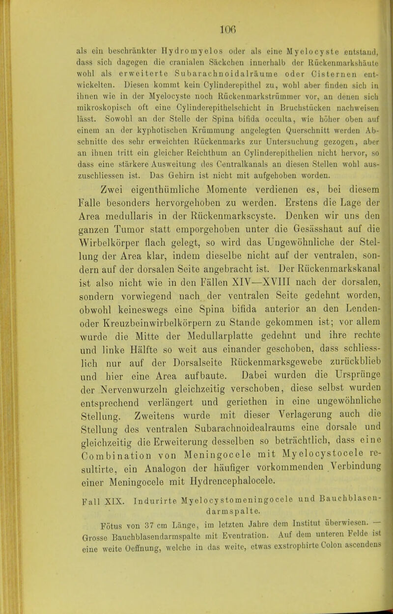 lOG als ein beschränkter Hydromyelos oder als eine Myclocyste entstaud. dass sich dagegen die cranialen Säckchen innerhalb der Rückenmarkshäuti wohl als erweiterte Siibarachnoidalräume oder Cisternen eul- wickelton. Diesen kommt kein Oylinderepitliel zu, wohl aber finden sich in ilinen wie in der Myelocyste noch Ilückenmarkstrümmer vor, an denen sicli mikroskopisch oft eine Cylinderepithelschicht in Bruchstücken nachweisen lässt. Sowohl an der Stelle der Spina bifida occulta, wie höher oben auf einem an der kyphotischen Krümmung angelegten Querschnitt werden Ab- schnitte des sehr erweichten Rückenmarks zur Untersuchung gezogen, aber an ihnen tritt ein gleicher Reichthura an Cylinderepithelien nicht hervor, so dass eine stärkere Ausweitung des Centralkanals an diesen Stellen wohl aus- zuschliesseu ist. Das Gehirn ist nicht mit aufgehoben worden. Zwei eigeuthiimliche Momente verdienen es, bei diesem Falle besonders hervorgehoben zu werden. Erstens die Lage der Area medullaris in der Rückenmarkscyste. Denken wir uns den ganzen Tumor statt emporgehoben unter die Gesässhaut auf die Wirbelkörper flach gelegt, so wird das Ungewöhnliche der Stel- lung der Area klar, indem dieselbe nicht auf der ventralen, son- dern auf der dorsalen Seite angebracht ist. Der Riickenmarkskanal ist also nicht wie in den Fällen XIV—XVIII nach der dorsalen, sondern vorwiegend nach der ventralen Seite gedehnt worden, obwohl keineswegs eine Spina bifida anterior an den Lenden- oder Kreuzbeinwirbelkörpern zu Stande gekommen ist; vor allem wurde die Mitte der Medullarplatte gedehnt und ihre rechte und linke Hälfte so weit aus einander geschoben, dass schliess- lich nur auf der Dorsalseite Rückenmarksgewebe züriickblieb und hier eine Area aufbaute. Dabei wurden die Ursprünge der Nervenwurzeln gleichzeitig verschoben, diese selbst wurden entsprechend verlängert und geriethen in eine ungewöhnliche Stellung. Zweitens wurde mit dieser Verlagerung auch die Stellung des ventralen Subarachnoidealraums eine dorsale und gleichzeitig die Erweiterung desselben so beträchtlich, dass eine Combination von Meningocele mit Myelocystocele rc- sultirte, ein Aualogon der häufiger vorkommenden Verbinduno einer Meningocele mit Ilydrencephalocele. Fall XIX. Indurirte Myelocystomeningocele und Bauchblaseu- darmspalte. Fötus von 37 cm Länge, im letzten Jahre dem Institut überwiesen. Grosse Bauchblasendarmspalte mit Eventration. Auf dem unteren Felde ist eine weite Ocffnung, welche in das weite, etwas exstrophirte Colon asceudeus