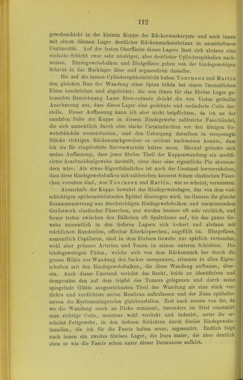 gewebsschicht in der kleinen Kuppe der Rückenmarkscyste und nach innen mit einem dünnen Lager deutlicher Ilückenmarkssubstanz in unmittelbarer Contimiitiit. Auf der freien Oberfläciie dieses Lagers lässt sich alsdann eine eiivl'acho Schicht /war sehr niedriger, aber deutlicher Cylinderepithelien nach- weisen. Bindegewehsbalken und Blutgefässe gehen von der bindegewebigen Schicht in das Markiager über und segmentircn dasselbe. Bis auf die innere Cylinderepithelschicht liaben Tourneuxund Martin den gleichen Bau der Wandung einer Spina bifida bei einem 7monatlichen Fötus beschrieben und abgebildet; die von ihnen für das fibröse Lager ge- brauchte Bezeichnung Lame fibro-cutanee drückt die von Vielen getheilte Anschauung aus, dass dieses Lager eine gedehnte und veränderte Cutis dar- stelle. Dieser Auffassung kann ich aber nicht beipflichten, da ich an der caudalen Seite der Kuppe in diesem Bindegewebe zahlreiche Faserbündel, die sich namentlich durch eine starke Carmintinction vor den übrigen Ge- websbündeln auszeichneten, und den Uebergang derselben in versprengte Stücke richtigen Rückenmarkgewebes so evident nachweisen konnte, dass ich sie für eingebettete Nervenwurzeln halten muss. Hierauf gründet sich meine Auffassung, dass jener fibröse Theil der Kuppenwandung ein modifi- cirtes Arachnoidealgewebe darstellt, ohne dass eine eigentliche Pia abzuson- dern wäre. Als etwas Eigenthümliches ist noch der Umstand hervorzuheben, dass diese Bindegewehsbalken mit zahlreichen äusserst feinen elastischen Fäser- chen verseben sind, was Tourneux und Martin, wie es scheint, vermissten. Ausserhalb der Kuppe bewahrt das Bindegewebslager, das von dem viel- schichtigen epidermisbildenden Epithel überzogen wird, im Ganzen die gleiche Zusammensetzung aus durchsichtigen Bindegewehsbalken und umspinnendem Gerüstwerk elastischer Fäserchen, nur werden letztere oft sehr reichlich, und ferner treten zwischen den Bälkchen oft Spalträume auf, bis das ganze Ge- webe namentlich in den tieferen Lagern sich lockert und alsdann mit reichlichen Rundzellen, offenbar Eiterkörperchen, angefüllt ist. Blutgefässe, namentlich Capillaren, sind in dem fibrösen Gewebe nur spärlich vorhanden, wohl aber grössere Arterien und Venen in seinen unteren Schichten. Die bindegewebigen Fäden, welche sich von dem Rückenmark her durch die grosse Höhle zur Wandung des Sackes ausspannen, stimmen in allen Eigen- schaften mit den Bindegewehsbalken, die diese Wandung aufbauen, über- ein. Auch dieser Umstand verleiht das Recht, beide zu identificiren und demgemäss den auf dem Gipfel des Tumors gelegenen und durch seine spiegelnde Glätte ausgezeichneten Theil der Wandung als eine stark ver- dickte und verdichtete seröse Membran aufzufassen und der Zona epithelio- serosa der Myelomeningocelen gleichzustellen. Erst nach aussen von ihr, da wo die Wandung rasch an Dicke zunimmt, besonders ira Stiel constatirt man richtige Cutis, meistens wohl verdickt und indurirt, unter ihr er- scheint Fettgewebe, in den tieferen Schichten durch fibröse Bindegewebs- lamellen, die ich für die Fascie halten muss, segmentirt. Endlich folgt nach innen ein zweites fibröses Lager, die Dura mater, die aber deutlich eben so wie die Fascie schon unter dieser Dermazone aufhört.