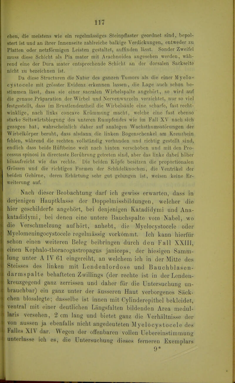 chen, die meistens wie ein regelmässiges Steinpflaster geordnet sind, bepol- stert ist und an ihrer Innenseite zahlreiche balkige Verdickungen, entweder zu Platten oder netzförmigen Leisten gestaltet, auffinden lässt. Sonder Zweifel muss diese Schicht als Pia mater mit Arachnoidea angeschen werden, wäh- rend eine der Dura mater entsprechende Schicht au der dorsalen Sackseite nicht zu bezeichnen ist. Da diese Structuren die Natur des ganzen Tumors als die einer MyelO' cystocele mit grösster Evidenz erkennen lassen, die Lage auch schon be- stimmen lüsst, dass sie einer sacralen Wirbelspalte angehört, so wird auf die genaue Präparation der Wirbel und Nervenwurzeln verzichtet, nur so viel festgestellt, dass im Brustlendentheil die Wirbelsäule eine scharfe, fast recht- winklige, nach links concave Krümmung macht, welche eine fast ebenso starke Seitswärtsbiegung des unteren Rumpfendes wie im Fall XV nach sich gezogen hat, wahrscheinlich daher auf analogen Wachsthumsstörungen der Wirbelkörper beruht, dass alsdann die linken Bogenschenkel am Kreuzbein fehlen, während die rechten vollständig vorhanden und richtig gestellt sind, endlich dass beide Hüftbeine weit nach hinten verschoben und mit den Pro- cessus spinosi in directeste Berührung getreten sind, aber das linke dabei höher hinaufreicht wie das rechte. Die beiden Köpfe besitzen die proportionalen Grössen und die richtigen Formen der Schädelknochen, die Ventrikel der beiden Gehirne, deren Erhärtung sehr gut gelungen ist, weisen keine Er- weiterung auf. Nach dieser Beobachtung darf ich gewiss erwarten, das.s in derjenigen Hauptklasse der Doppelmissbildungen, welcher die hier geschilderfe angehört, bei denjenigen Katadidymi und Ana- katadidymi, bei denen eine untere Bauchspalte vom Nabel, wo die Verschmelzung aufhört, anhebt, die Myelocystocele oder Myelomeningocystocele regelmässig vorkömmt. Ich kann hierfür schon einen weiteren Beleg beibringen durch den Fall XXIII, einen Kephalo-thoracogastropagus janiceps, der hiesigen Samm- lung unter A IV 61 eingereiht, an welchem ich in der Mitte des SteLsses des linken mit Lendenlordose und Bauchblasen- darmspalte behafteten Zwillings (der rechte ist in derLenden- kreuzgegend ganz zerrissen und daher für die Untersuchung un- brauchbar) ein ganz unter der äusseren Haut verborgenes Säck- chen blosslegte; dasselbe ist innen mit Cylinderepithel bekleidet, ventral mit einer deutlichen Längsfalten bildenden Area mcdul- laris versehen, 2 cm lang und bietet ganz die Verhältnisse der von aussen ja ebenfalls nicht angedeuteten Myelocystocele des Falles XIV dar. Wegen der offenbaren vollen Uebereinstimmung unterlasse ich es, die Untersuchung dieses ferneren Exemplars 9*