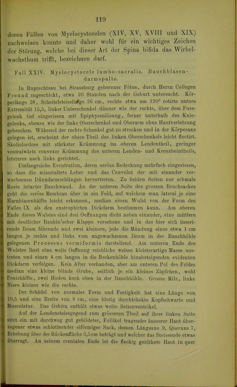 deren Fällen von Myolocystocelen (XIV, XV, XVIII und XIX) nachweisen konnte und daher wohl für ein wichtiges Zeichen der Störung, welche bei dieser Art der Spina bifida das Wirbel- wachsthum trifft, bezeichnen darf. Fall XXIV. Myelocystocele lumbo-sacralis. Bauchblasen- darmspalte. lu Ruprechtsau bei Strassburg geborener Fötus, durch Herrn CoUegen Freund zugeschickt, etwa 20 Stunden nach der Geburt untersucht. Kör- perlänge 38, ScheitelsteissliUfge 26 cm, rechte etwa um 1200 rotirte untere Extremität 15,5, linker Unterschenkel dünner wie der rechte, über dem Fuss- gelenk tief eingerissen mit Epiphysenlösung, ferner unterhalb des Knie- gelenks, ebenso wie der linke Oberschenkel und Oberarm ohne Hautverletzung gebrochen. Während der rechte Schenkel gut zu strecken und in der Körperaxe gelegen ist, erscheint der obere Theil des linken Oberschenkels leicht flectirt. Skoliolordose mit stärkster Krümmung im oberen Lendentheil, geringer ventralwärts convexer Krümmung des unteren Lenden- und Kreuzbeintheils, letzteres nach links gerichtet. Umfangreiche Eventration, deren seröse Bedeckung mehrfach eingerissen, so dass die missstaltete Leber und das Convolut der mit einander ver- wachsenen Dünndarmschlingen hervortreten. Zu beiden Seiten nur schmale Reste intacter Bauchwand. Än der unteren Seite des grossen Bruchsackes geht die seröse Membran über in ein Feld, auf welchem man lateral je eine Harnblasenhälfte leicht erkennen, median einen Wulst von der Form des Falles IX als den exstrophirten Dickdarm bestimmen kann. Am oberen Ende dieses Wulstes sind drei Oeffnungen dicht neben einander, eine mittlere mit deutlicher Bauhin'scher Klappe versehene und in das hier sich inseri- rende Ileura führende und zwei kleinere, jede die Mündung eines etwa 1 cm langen je rechts und links vom angewachsenen Ileum in der Bauchhöhle gelegenen Processus vermiformis darstellend. Am unteren Ende des Wulstes lässt eine weite Oeffnung reichliche weisse kleisterartige Masse aus- treten und einen 4 cm langen in die Beckenhöhle hinabsteigenden evidenten Dickdarm verfolgen. Kein After vor-handen, aber am unteren Pol des Feldes median eine kleine blinde Grube, seitlich je ein kleines Zäpfchen, wohl Penishälfte, zwei Hoden hoch oben in der Bauchhöhle. Grosse Milz, linke Niere kleiner wie die rechte. Der Schädel von normaler Form und Festigkeit hat eine Länge von 10,5 und eine Breite von 8 cm, eine blutig durchtränkte Kopfschwarte und Musculatur. Das Gehirn enthält etwas weite Seitenventrikel. Auf der Lendensteissgegend zum grösseren Theil auf ihrer linken Seite sitzt ein mit durchweg gut gebildeter, Follikel tragender äusserer Haut über- zogener etwas schlotternder eiförmiger Sack, dessen Längsaxe 9, Queraxe 7, Erhebung über der Rückenlläche 3,5 cm beträgt und welcher das Steissende etwas überragt. An soinom cranialen Ende ist die fleckig geröthete Haut in quer