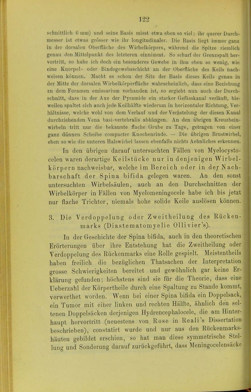 schnittlich G iura) und seine Basis misst etwa ebenso viel; ihr querer Durch- messer ist etwas grösser wie iiir longitudinaler. Die Basis liegt immer ganz in der dorsalen Oberfläche des Wirbolkörpers, während die Spitze ziemlich genau den Mittelpunkt des letzteren einnimmt. So scharf der Grenzspalt her- vortritt, so habe ich doch ein besonderes Gewebe in ihm eben so wenig, wie eine Knorpel- oder Bindegewebsschicht an der Oberfläche des Keils nach- weisen können. Macht es schon der Sitz der Basis dieses Keils genau in der Mitte der dorsalen Wirbelkörperfläche wahrscheinlich, dass eine Beziehung zu dem Foramen emissarium vorhanden ist, so ergiebt nun auch der Durch- schnitt, dass in der Axe der Pyramide ein starker Gefässkanal verläuft, bis- weilen spaltet sich aucii jede Keiihälfte wiederum in horizontaler Richtung, Ver- hältnisse, welche wohl von dem Verlauf und der Verästelung der diesen Kanal durchziehenden Vena basi-vertebralis abhängen. An den übrigen Kreuzbein- wirbeln tritt nur die bekannte flache Grube zu Tage, getragen von einer ganz dünnen Scheibe compacter Knochenrinde. — Die übrigen Brustwirbel, eben so wie die unteren Halswirbel lassen ebenfalls nichts Aehnliches erkennen. In den übrigen darauf untersuchten Fällen von Myelocysto- celen waren derartige Keilstiicke nur.in denjenigen Wirbel- körpern nachweisbar, welche im Bereich oder in der Nach- barschaft der Spina bifida gelegen waren. An den sonst untersuchten Wirbelsäulen, auch an den Durchschnitten der Wirbelkörper in Fällen von Myelomeningocele habe ich bis jetzt nur flache Trichter, niemals hohe solide Keile auslösen können. 3. Die Verdoppelung oder Zweitheilung des Rücken- marks (Diastematomyelie Ollivier's). In der Geschichte der Spina bifida, auch in den theoretischen Erörterungen über ihre Entstehung hat die Zweitheilung oder Verdoppelung des Rückenmarks eine Rolle gespielt. Meistentheils haben freilich die bezüglichen Thatsachen der Interpretation grosse Schwierigkeiten bereitet und gewöhnlich gar keine Er- klärung gefunden; höchstens sind sie für die Theorie, dass eine Ueberzahl der Körpertheile durch eine Spaltung zu Stande kommt, verwerthet worden. Wenn bei einer Spina bifida ein Doppelsack, ein Tumor mit einer linken und rechten Hälfte, ähnlich den sel- tenen Doppelsäcken derjenigen Hydrencephalocele, die am Hinter- haupt hervortritt (neuestens von Rose in Reali's Dissertation beschrieben), constatirt wurde und nur aus den Rückenmarks- häuten gebildet erschien, so hat mau diese symmetrische Stel- lung und Sonderung darauf zurückgeführt, dass Meningocelensäcke
