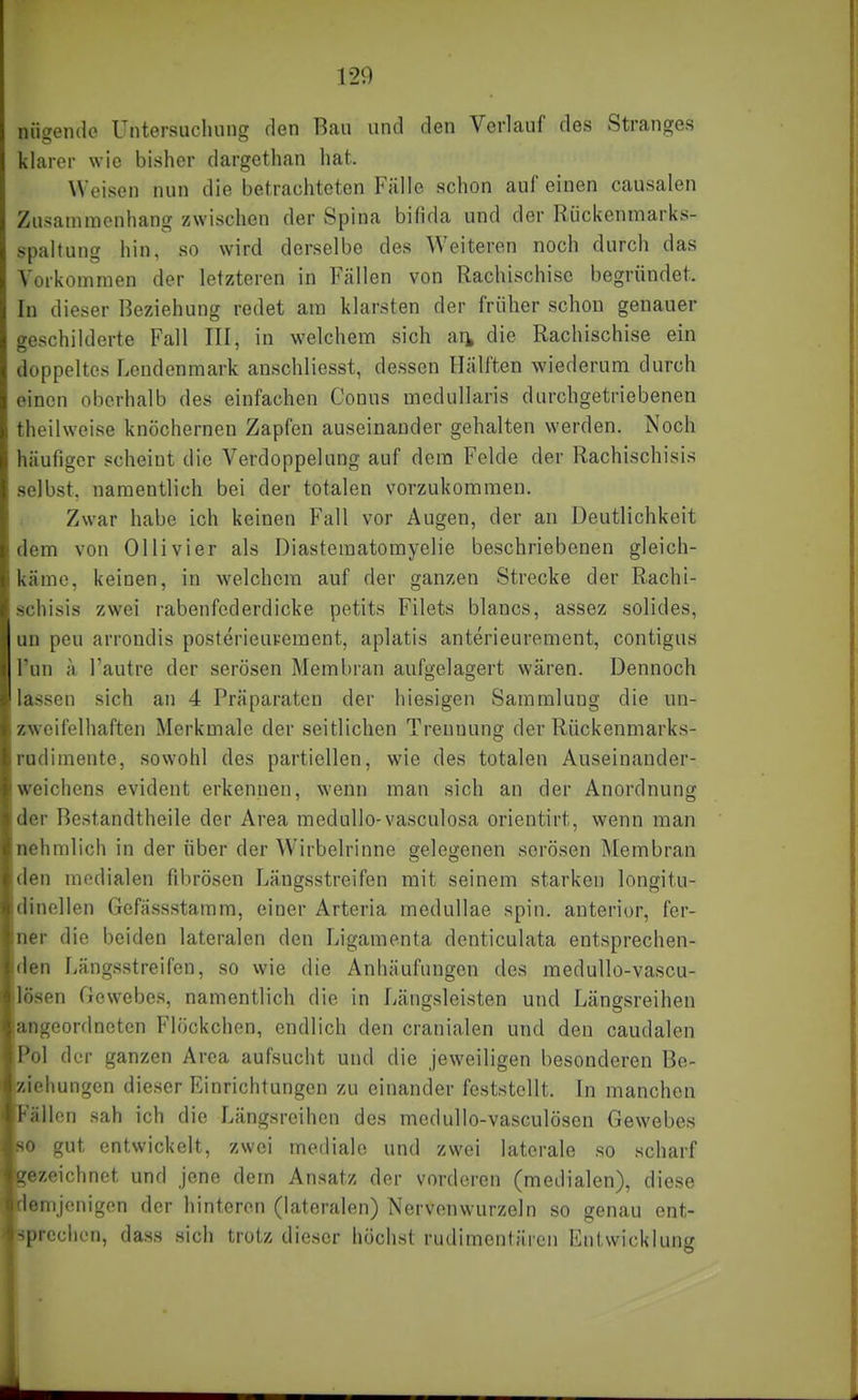 120 nii^eiule Untersuchnn£? den Bau und den Verlauf des Stranges klarer wie bisher dargethan hat. Weisen nun die betrachteten Fälle schon auf einen causalen Zusammenhang zwischen der Spina bifida und der Rückenmarks- spaltung hin, so wird derselbe des Weiteren noch durch das Vorkommen der letzteren in Fällen von Rachischisc begründet. In dieser Beziehung redet am klarsten der früher schon genauer geschilderte Fall III, in welchem sich an die Rachischise ein doppeltes Lendenmark anschliesst, dessen Hälften wiederum durch einen oberhalb des einfachen Conus mcdullaris durchgetriebenen theilweise knöchernen Zapfen auseinander gehalten werden. Noch häufiger scheint die Verdoppelung auf dem Felde der Rachischisis selbst, namentlich bei der totalen vorzukommen. Zwar habe ich keinen Fall vor Augen, der an Deutlichkeit dem von Ol Ii vier als Diasteraatomyelie beschriebenen gleich- käme, keinen, in welchem auf der ganzen Strecke der Rachi- schisis zwei rabenfederdicke petits Filets blancs, assez solides, un peu arrondis posterieuvement, aplatis anterieurement, contigus Tun ä Fautre der serösen Membran aufgelagert wären. Dennoch lassen sich an 4 Präparaten der hiesigen Sammlung die un- zweifelhaften Merkmale der seitlichen Trennung der Rückenmarks- nulimente, sowohl des partiellen, wie des totalen Auseinander- woichens evident erkennen, wenn man sich an der Anordnung ilor Bestandtheile der Area meduUo-vasculosa orientirt, wenn man iiehmlich in der über der Wirbelrinne gelegenen serösen Membran len medialen fibrösen Längsstreifen mit seinem starken longitu- iinellen Gefässstamm, einer Arteria medullae spin. anterior, fer- ner die beiden lateralen den Ligamenta denticulata entsprechen- den Längsstreifen, so wie die Anhäufungen des medullo-vascu- l'isen Gewebes, namentlich die in Längsleisten und Längsreihen ;ingeordneten Flöckchen, endlich den cranialen und den caudalen l'ol der ganzen Area aufsucht und die jeweiligen besonderen Be- ziehungen dieser Einrichtungen zu einander feststellt. In manchen illcn sah ich die Längsreihen des medullo-vasculösen Gewebes • gut entwickelt, zwei mediale und zwei laterale so scharf ■zeichnet und jene dem Ansatz der vorderen (medialen), diese ■mjenigcn der hinteren (lateralen) Nervenwurzeln so genau ent- -prechen, dass sich trotz dieser höchst rudimentlireii Entwicklung
