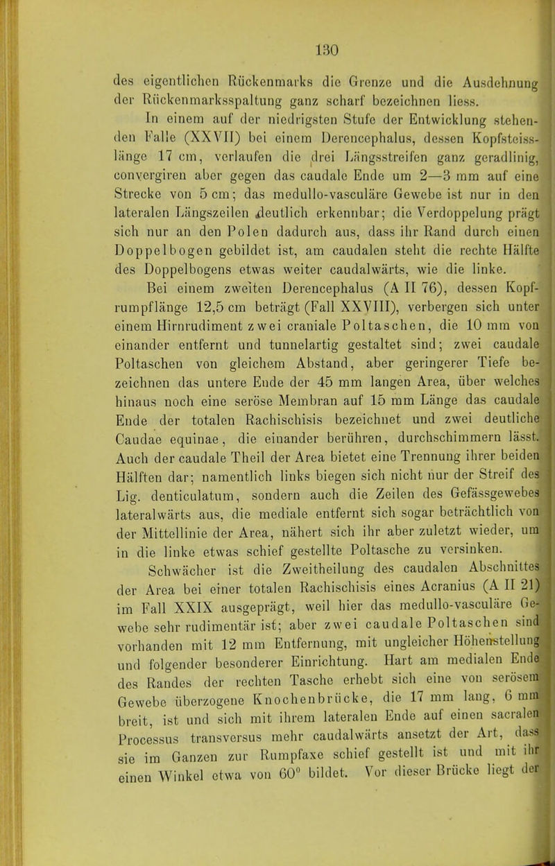 des elgontliclien Rückenmarks die Grenze und die Ausdehnung der Rückenmarksspaltung ganz scharf bezeichnen Hess. In einem auf der niedrigsten Stufe der Entwicklung stehen- den Falle (XXVII) bei einem Derencephalus, dessen Kopfsteiss- länge 17 cm, verlaufen die drei liängsstreifen ganz geradlinig, convergiren aber gegen das caudalc Ende um 2—3 mm auf eine Strecke von 5 cm; das medullo-vasculäre Gewebe ist nur in den lateralen Längszeilen ileutlich erkennbar; die Verdoppelung prägt sich nur an den Polen dadurch aus, dass ihr Rand durch einen Doppelbogen gebildet ist, am caudalen steht die rechte Hälfte des Doppelbogens etwas weiter caudalwärts, wie die linke. Bei einem zweiten Derencephalus (A II 76), dessen Kopf- rumpflänge 12,5 cm beträgt (Fall XXVIII), verbergen sich unter einem Hirnrudiment zwei craniale Poltaschen, die 10 mm von einander entfernt und tunnelartig gestaltet sind; zwei caudale Poltaschen von gleichem Abstand, aber geringerer Tiefe be- zeichnen das untere Ende der 45 mm langen Area, über welches hinaus noch eine seröse Membran auf 15 mm Länge das caudale Ende der totalen Rachischisis bezeichnet und zwei deutliche Caudae equinae, die einander berühren, durchschimmern lässt. Auch der caudale Theil der Area bietet eine Trennung ihrer beiden Hälften dar; namentlich links biegen sich nicht nur der Streif des Lig. denticulatum, sondern auch die Zeilen des Gefässgewebes lateralwärts aus, die mediale entfernt sich sogar beträchtlich von der Mittellinie der Area, nähert sich ihr aber zuletzt wieder, um in die linke etwas schief gestellte Poltasche zu vorsinken. Schwächer ist die Zweitheilung des caudalen Abschnittes der Area bei einer totalen Rachischisis eines Acranius (A II 21) im Fall XXIX ausgeprägt, weil hier das medullo-vasculäre Ge- webe sehr rudimentär ist; aber zwei caudale Poltaschen sind vorhanden mit 12 mm Entfernung, mit ungleicher Höhenstellung und folgender besonderer Einrichtung. Hart am medialen Ende des Randes der rechten Tasche erhebt sich eine von serösem Gewebe überzogene Knochenbrücke, die 17 mm lang, 6 mm breit, ist und sich mit ihrem lateralen Ende auf einen sacralen Processus transversus mehr caudalwärts ansetzt der Art, dass sie im Ganzen zur Rumpfaxe schief gestellt ist und mit ihr einen Winkel etwa von 60 bildet. Vor dieser Brücke liegt der