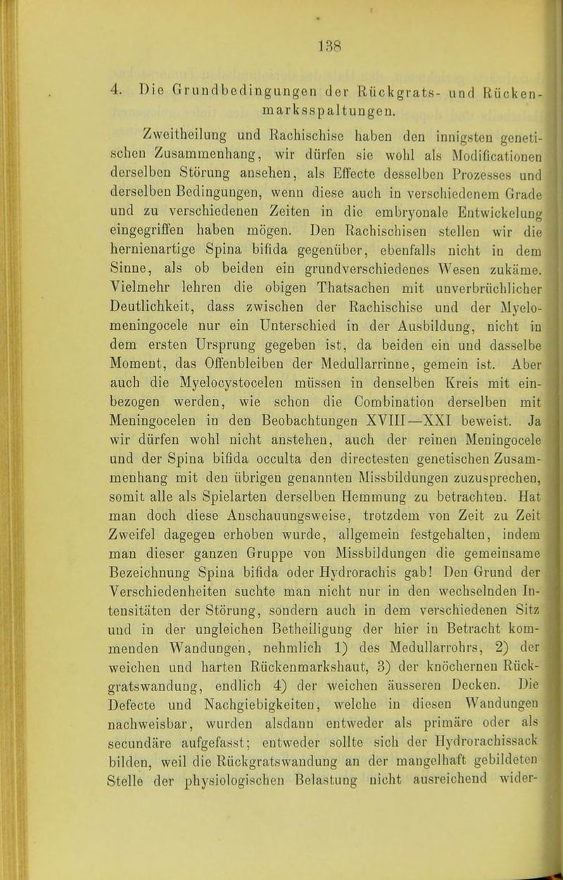 4. Die Grundbedingungen der Rückgrats- und Riicken- marksspaltungen. Zweitheilung und Rachischise haben den innigsten geneti- schen Zusammenhang, wir dürfen sie wohl als Modificationen derselben Störung ansehen, als Effecte desselben Prozesses und derselben Bedingungen, wenn diese auch in verschiedenem Grade und zu verschiedenen Zeiten in die embryonale Entwickelun^ eingegriffen haben mögen. Den Rachischisen stellen wir die hernieuartigc Spina bifida gegenüber, ebenfalls nicht in dem Sinne, als ob beiden ein grundverschiedenes Wesen zukäme. Vielmehr lehren die obigen Thatsachen mit unverbrüchlicher Deutlichkeit, dass zwischen der Rachischise und der Mvelo- meningocele nur ein Unterschied in der Ausbildung, nicht in dem ersten Ursprung gegeben ist, da beiden ein und dasselbe Moment, das Offenbleiben der Medullarrinne, gemein ist. Aber auch die Myelocystocelen müssen in denselben Kreis mit ein- bezogen werden, wie schon die Combination derselben mit Meningocelen in den Beobachtungen XVIII—XXI beweist. Ja wir dürfen wohl nicht anstehen, auch der reinen Meningocele und der Spina bifida occulta den directesten genetischen Zusam- menhang mit den übrigen genannten Missbildungen zuzusprechen, somit alle als Spielarten derselben Hemmung zu betrachten. Hat man doch diese Anschauungsweise, trotzdem von Zeit zu Zeit Zweifel dagegen erhoben wurde, allgemein festgehalten, indem man dieser ganzen Gruppe von Missbildungen die gemeinsame Bezeichnung Spina bifida oder Hydrorachis gab! Den Grund der Verschiedenheiten suchte man nicht nur in den wechselnden In- tensitäten der Störung, sondern auch in dem verschiedenen Sitz und in der ungleichen Betheiliguug der hier in Betracht kom- menden Wandungen, nehmlich 1) des Medullarrohrs, 2) der weichen und harten Rückenmarkshaut, 3) der knöchernen Rück- gratswandung, endlich 4) der weichen äusseren Decken. Die Defecte und Nachgiebigkeiten, welche in diesen Wandungen nachweisbar, wurden alsdann entweder als primäre oder als secundäre aufgefasst; entweder sollte sich der llydrorachissack bilden, weil die Rückgratswandung an der mangelhaft gebildeten Stelle der physiologischen Belastung nicht ausreichend wider-