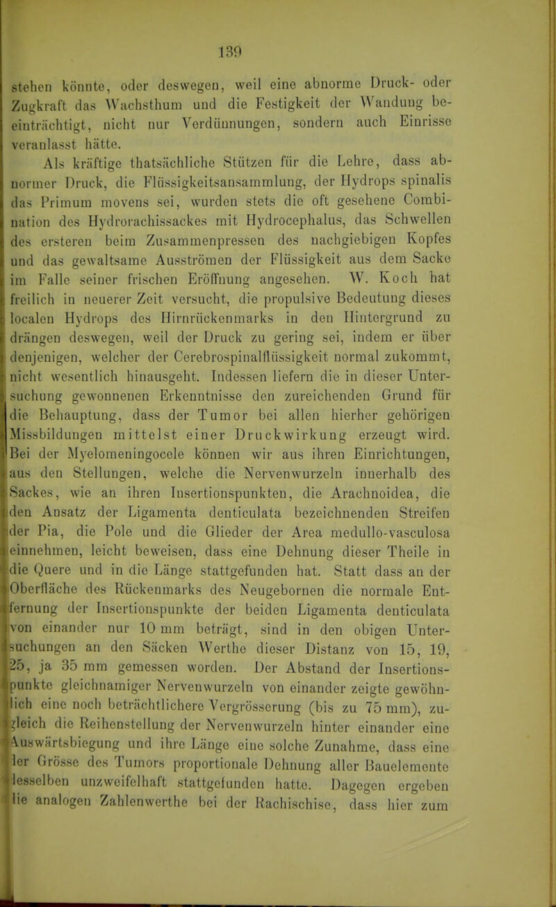 stehen könnte, oder deswegen, weil eine abnorme Druck- oder Zugkraft das Wachsthum und die Festigkeit der Wandung be- einträchtigt, nicht nur Verdünnungen, sondern auch Einrisse veranlasst hätte. Als kräftige thatsächliche Stützen für die Lehre, dass ab- normer Druck, die P'lüssigkeitsansammlung, der Hydrops spinalis das Primum movens sei, wurden stets die oft gesehene Corabi- nation des Hydrorachissackes mit Hydrocephalus, das Schwellen des ersteren beim Zusammenpressen des nachgiebigen Kopfes und das gewaltsame Ausströmen der Flüssigkeit aus dem Sacke im Falle seiner frischen Eröffnung angesehen. W. Koch hat freilich in neuerer Zeit versucht, die propulsive Bedeutung dieses localen Hydrops des Hirnrückenmarks in den Hintergrund zu drängen deswegen, weil der Druck zu gering sei, indem er über denjenigen, welcher der Cerebrospinalflüssigkeit normal zukommt, nicht wesentlich hinausgeht. Indessen liefern die in dieser Unter- suchung gewonnenen Erkenntnisse den zureichenden Grund für die Behauptung, dass der Tumor bei allen hierher gehörigen Missbildungen mittelst einer Druckwirkung erzeugt wird. Bei der Myelomeningocele können wir aus ihren Einrichtungen, aus den Stellungen, welche die Nerven wurzeln innerhalb des Sackes, wie an ihren lusertionspunkten, die Arachnoidea, die den Ansatz der Ligamenta denticulata bezeichnenden Streifen der Pia, die Pole und die Glieder der Area medullo-vasculosa einnehmen, leicht beweisen, dass eine Dehnung dieser Theile in die Quere und in die Länge stattgefunden hat. Statt dass an der Oberfläche des Rückenmarks des Neugebornen die normale Ent- fernung der Insertionspunkte der beiden Ligamenta denticulata von einander nur 10 mm beträgt, sind in den obigen Unter- mchungen an den Säcken Werthe dieser Distanz von 15, 19, 25, ja 35 mm gemessen worden. Der Abstand der Insertions- )t!nkte gleichnamiger Nerveuwurzeln von einander zeigte gewöhn- ich eine noch beträchtlichere Vergrösserung (bis zu 75 mm), zu- gleich die Reihenstellung der Nervenwurzeln hinter einander eine ^üswärtsbiegung und ihre Länge eine solche Zunahme, dass eine ler Grösse des Tumors proportionale Dehnung aller Bauelemente ▼desselben unzweifelhaft stattgefunden hatte. Dagegen ergeben lie analogen Zahlenwerthe bei der Rachischisc, dass hier zum Ii