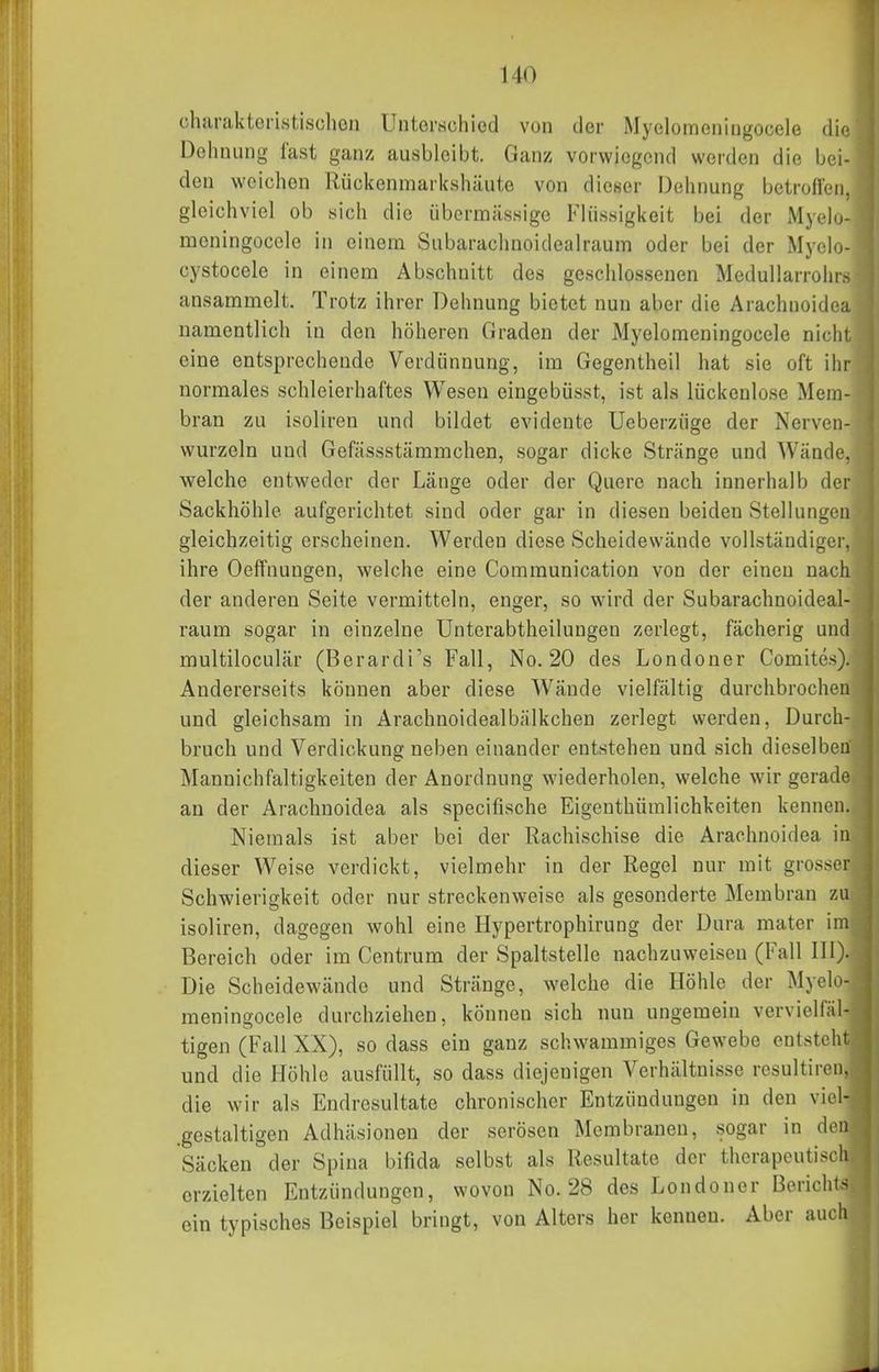 4 t charakteristisclioii Untorschiod von der Myelomeniugocele die Dehnung fast ganz ausbleibt. Ganz vorwiegend werden die bei- den weichen Rückenmarkshäute von dicKer Dehnung betrolleii, gleichviel ob sich die übermässige Flüssigkeit bei der Myelo- meningocele in einem Snbarachnoidealraum oder bei der Myclo- cystocele in einem Abschnitt des geschlossenen Medullarrohrs ansammelt. Trotz ihrer Dehnung bietet nun aber die Arachnoidea namentlich in den höheren Graden der Myelomeningocele nicht eine entsprechende Verdünnung, im Gegentheil hat sie oft ihr normales schleierhaftes Wesen eingebüsst, ist als lückenlose Mera- ■ bran zu isoliren und bildet evidente Ueberzüge der Nerven- ' wurzeln und Gefässstämmchen, sogar dicke Stränge und Wände, i welche entweder der Länge oder der Quere nach innerhalb der Sackhöhle aufgerichtet sind oder gar in diesen beiden Stellungen gleichzeitig erscheinen. Werden diese Scheidewände vollständiger, ihre Oeffnungen, welche eine Communication von der einen nach der anderen Seite vermitteln, enger, so wnrd der Snbarachnoideal- raum sogar in einzelne Unterabtheilungen zerlegt, fächerig und multiloculär (Berardi's Fall, No. 20 des Londoner Comites). , Andererseits können aber diese Wände vielfältig durchbrochen und gleichsam in Arachnoidealbälkchen zerlegt werden, Durch- i bruch und Verdickung neben einander entstehen und sich dieselben Mannichfaltigkeiten der Anordnung wiederholen, welche wir gerade an der Arachnoidea als specifische Eigenthümlichkeiten kennen. Niemals ist aber bei der Rachischise die Arachnoidea in dieser Weise verdickt, vielmehr in der Regel nur mit grosser Schwierigkeit oder nur streckenweise als gesonderte Membran zu isoliren, dagegen wohl eine Hypertrophirung der Dura matcr im Bereich oder im Centrum der Spaltstelle nachzuweisen (Fall III). Die Scheidewände und Stränge, welche die Höhle der Myelo- meningocele durchziehen, können sich nun ungemein vervielfäl- tigen (Fall XX), so dass ein ganz schwammiges Gewebe entsteht und die Höhle ausfüllt, so dass diejenigen Verhältnisse rcsultiren, die wir als Endresultate chronischer Entzündungen in den viel- .gestaltigen Adhäsionen der serösen Membranen, sogar in den Säcken der Spina bifida selbst als Resultate der therapeutisch erzielten Entzündungen, wovon No. 28 des Londoner Berichts ein typisches Beispiel bringt, von Alters her kenneu. Aber auch