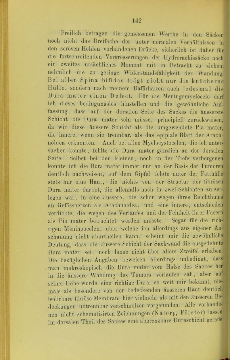 Freilich botragen die gemessenen Werthe in den Säcken noch nicht das Dreifache der unter normalen Verhältnissen in den serösen Höhlen vorhandenen Drücke, sicherlich ist daher für die fortschreitenden Vergrösserungen der Hydrorachissäcke noch ein zweites ursächliches Moment mit in Betracht zu ziehen, nehmlich die zu geringe Widerstandsfähigkeit der Wandung. Bei allen Spina bifidae trägt nicht nur die knöcherne Hülle, sondern nach meinem Dafürhalten auch jedesmal die Dura mater einen Defect. Für die Meningomyelocele darf ich dieses bedingungslos hinstellen und die gewöhnliche Auf- fassung, dass auf der dorsalen Seite des Sackes die äusserste Schicht die Dura mater sein müsse, principiell zurückweisen, da wir diese äussere Schicht als die umgewendete Pia mater, die innere, wenn sie trennbar, als das epipiale Blatt der Arach- noidea erkannten. Auch bei allen Myelocystocelen, die ich unter- suchen konnte, fehlte die Dura mater gänzlich an der dorsalen Seite. Selbst bei den kleinen, noch in der Tiefe verborgenen konnte ich die Dura mater immer nur an der Basis der Tumoren deutlich nachweisen, auf dem Gipfel folgte unter der Fetthülle stets nur eine Haut, die nichts von der Structur der fibrösen Dura mater darbot, die allenfalls noch in zwei Schichten zu zer- legen war, in eine äussere, die schon wegen ihres Reichthums an Gefässuetzen als Arachuoidea, und eine innere, entschieden verdickte, die wegen des Verlaufes und der Feinheit ihrer Fasern als Pia mater betrachtet werden musste. Sogar für die rich- tigen Meningocelen, über welche ich allerdings aus eigener An- schauung nicht aburtheilen kann, scheint mir die gewöhnliche Deutung, dass die äussere Schicht der Sackwand die ausgedehnte Dura mater sei, noch lange nicht über allem Zweifel erhaben. Die bezüglichen Angaben beweisen allerdings unbedingt, dass -mau makroskopisch die Dura mater vom Halse des Sackes her in die äussere Wandung des Tumors verlaufen sah, aber auf seiner Höhe wurde eine richtige Dura, so weit mir bekannt, nie- mals als besondere von der bedeckenden äusseren Haut deutlich isolirbare fibröse Membran, hier vielmehr als mit den äusseren Be- deckungen untrennbar verschmolzen vorgefunden. Alle vorhande- nen nicht schcmatisirten Zeichnungen (Natorp, Förster) lassen im dorsalen Theil des Sackes eine abgrenzbare Duraschicht gerade